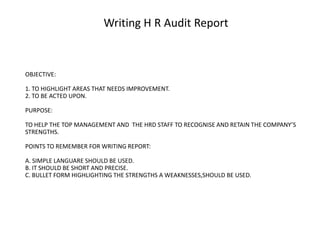 Writing H R Audit Report

OBJECTIVE:
1. TO HIGHLIGHT AREAS THAT NEEDS IMPROVEMENT.
2. TO BE ACTED UPON.
PURPOSE:
TO HELP THE TOP MANAGEMENT AND THE HRD STAFF TO RECOGNISE AND RETAIN THE COMPANY’S
STRENGTHS.
POINTS TO REMEMBER FOR WRITING REPORT:
A. SIMPLE LANGUARE SHOULD BE USED.
B. IT SHOULD BE SHORT AND PRECISE.
C. BULLET FORM HIGHLIGHTING THE STRENGTHS A WEAKNESSES,SHOULD BE USED.

 
