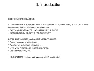 1. Introduction

BRIEF DESCRIPTION ABOUT:
• COMPANY LOCATIONS, PRODUCTS AND SERVICES, MANPOWER, TURN OVER, AND
MAIN CONCERNS AND TOP MANAGEMENT.
• DATE AND REASON FOR UNDERTAKING THE AUDIT.
• METHODOLOGY ADOPTED FOR THE STUDY:
DETAILS OF SAMPLES, AND AUDIT METHODS USED:
* Questionnaires administered,
* Number of individual interviews,
* level-wise records and reports examined,
* Group Interviews, etc..
• HRD SYSTEMS (various sub-systems of HR audit; etc.)

 