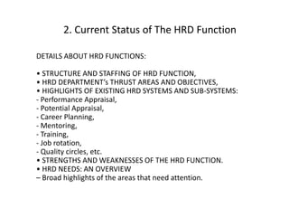 2. Current Status of The HRD Function
DETAILS ABOUT HRD FUNCTIONS:
• STRUCTURE AND STAFFING OF HRD FUNCTION,
• HRD DEPARTMENT’s THRUST AREAS AND OBJECTIVES,
• HIGHLIGHTS OF EXISTING HRD SYSTEMS AND SUB-SYSTEMS:
- Performance Appraisal,
- Potential Appraisal,
- Career Planning,
- Mentoring,
- Training,
- Job rotation,
- Quality circles, etc.
• STRENGTHS AND WEAKNESSES OF THE HRD FUNCTION.
• HRD NEEDS: AN OVERVIEW
– Broad highlights of the areas that need attention.

 