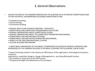 3. General Observations
•

SALIENT FESTURES OF THE COMPANY OBSERVED BY THE AUDITORS VIS-À-VIS PRESENT COMPETENCIES AND
FUTURE POTENTIAL, ENCOMPASSING FOLLOWING DIMENTIONS OF HRD:
* Competence Building,
* Culture Building,
* Commitment Building.
• PRESENT AND FUTURE BUSINESS CONCERNS - HIGHLIGHTS,
• CONPETENCIES AND COMPETENCY REQUIREMENTS FOR FUTURE,
• GENERAL OBSERVATIONS ABOUT COMPETENCIES FOUND.
• GENERAL OBSERVATIONS ABOUT THE COMPETENCY PROMOTING MECHANISMS,
• COMMITMENT AND MOTIVATIONAL PATTERNS,
• COMMITMENT-AND MOTIVATION-PROMOTING MECHANISMS,
• WORK CULTURE AND ORGANISATIONAL CULRURE,
• CULTURE-BUILDING MECHANISMS

- A BRIEF ABOUT IMPORTANCE OF THE ABOVE 3 COMPONENTS FOLLOWED BY GENERAL STRENGTHS AND
WEAKNESSES OF THE COMPANY RELATING TO HR AREAS, COVERING THE FOLLOWING, CAN BE GIVEN:
* Impact of existing situation in the industry on HRD Culture of the organisation; Technological Innovations,
Customers
expectations, Leadership change or change of Management or any thing affecting HR function.
* Any excellent or weak parts of the HRD function.
* The general Strengths and Weaknesses of the Company.

 