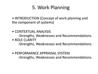5. Work Planning
• INTRODUCTION (Concept of work planning and
the component of systems)
• CONTEXTUAL ANALYSIS
-Strengths, Weaknesses and Recommendations.
• ROLE CLARITY
-Strengths, Weaknesses and Recommendations.

• PERFORMANCE APPRAISAL SYSTEM
-Strengths, Weaknesses and Recommendations.

 