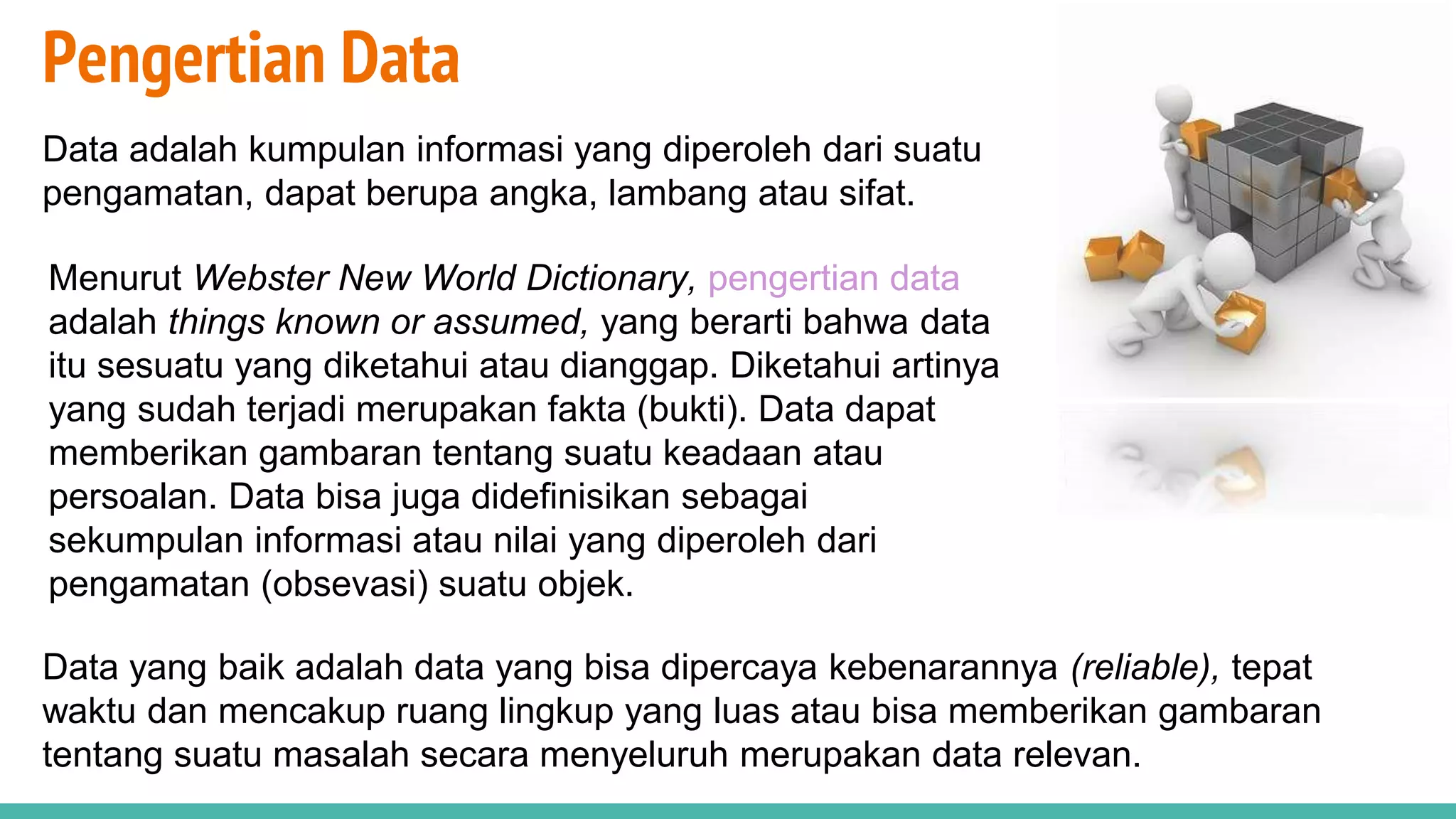 Pengertian Data
Data adalah kumpulan informasi yang diperoleh dari suatu
pengamatan, dapat berupa angka, lambang atau sifat.
Data yang baik adalah data yang bisa dipercaya kebenarannya (reliable), tepat
waktu dan mencakup ruang lingkup yang luas atau bisa memberikan gambaran
tentang suatu masalah secara menyeluruh merupakan data relevan.
Menurut Webster New World Dictionary, pengertian data
adalah things known or assumed, yang berarti bahwa data
itu sesuatu yang diketahui atau dianggap. Diketahui artinya
yang sudah terjadi merupakan fakta (bukti). Data dapat
memberikan gambaran tentang suatu keadaan atau
persoalan. Data bisa juga didefinisikan sebagai
sekumpulan informasi atau nilai yang diperoleh dari
pengamatan (obsevasi) suatu objek.
 