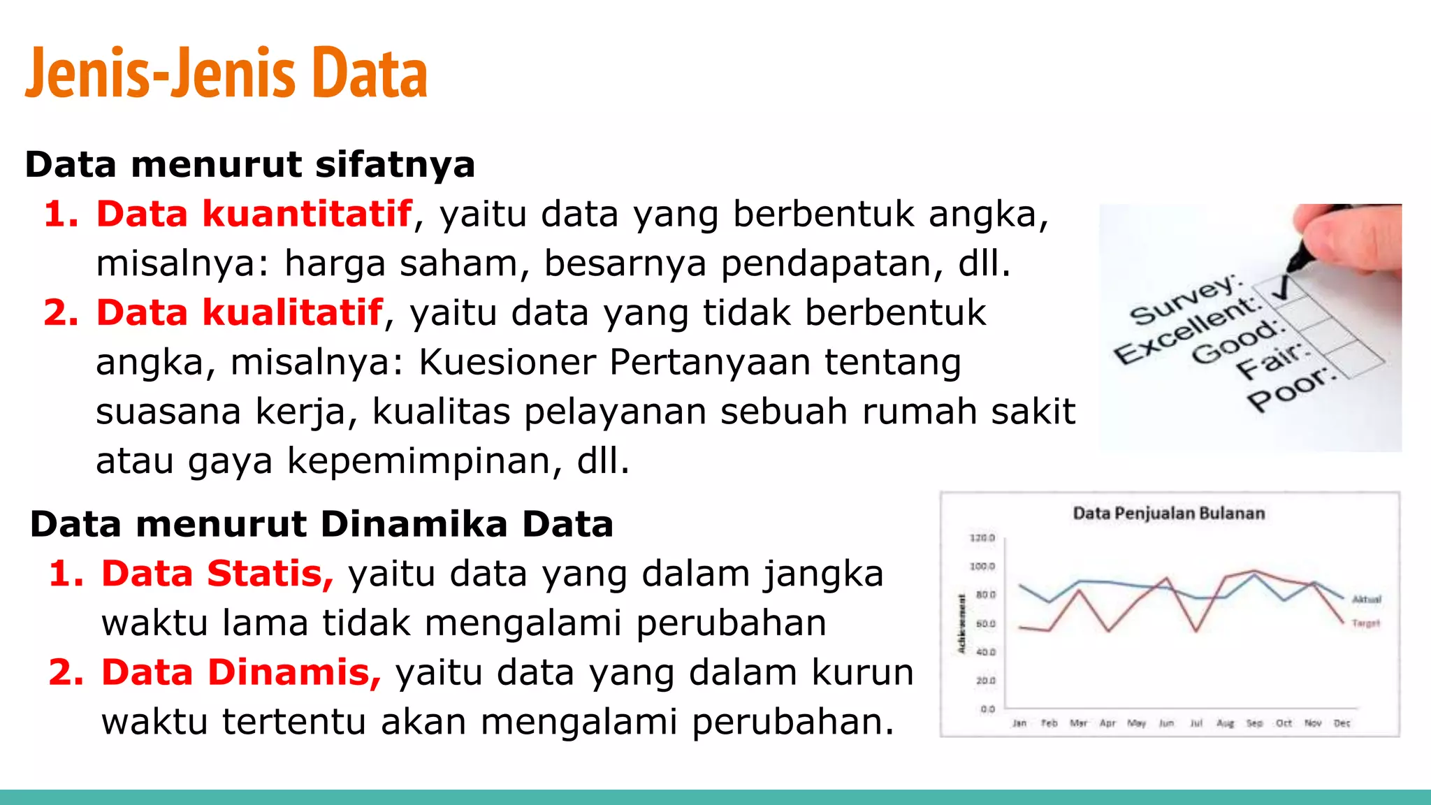 Jenis-Jenis Data
Data menurut sifatnya
1. Data kuantitatif, yaitu data yang berbentuk angka,
misalnya: harga saham, besarnya pendapatan, dll.
2. Data kualitatif, yaitu data yang tidak berbentuk
angka, misalnya: Kuesioner Pertanyaan tentang
suasana kerja, kualitas pelayanan sebuah rumah sakit
atau gaya kepemimpinan, dll.
Data menurut Dinamika Data
1. Data Statis, yaitu data yang dalam jangka
waktu lama tidak mengalami perubahan
2. Data Dinamis, yaitu data yang dalam kurun
waktu tertentu akan mengalami perubahan.
 