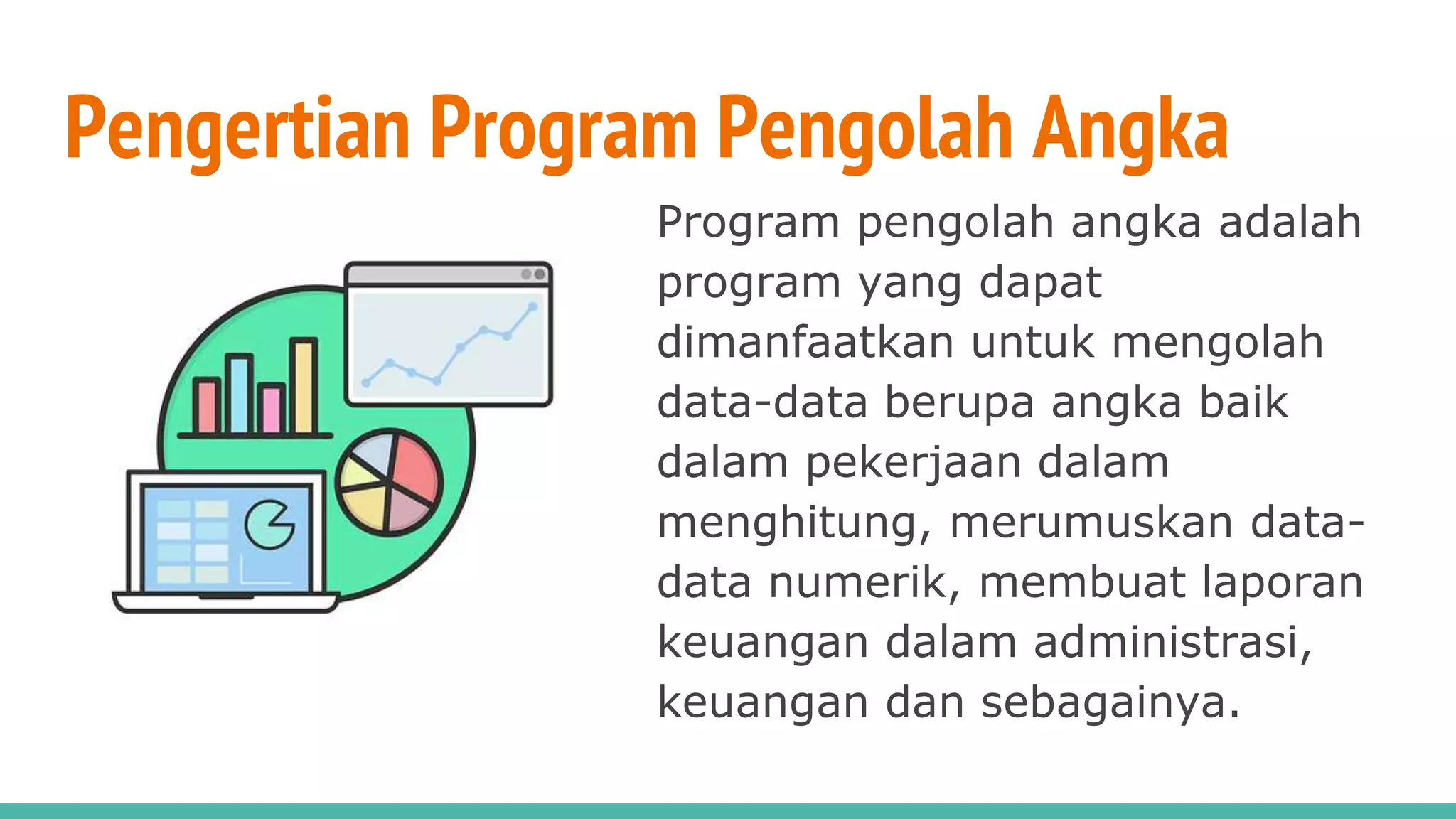 Pengertian Program Pengolah Angka
Program pengolah angka adalah
program yang dapat
dimanfaatkan untuk mengolah
data-data berupa angka baik
dalam pekerjaan dalam
menghitung, merumuskan data-
data numerik, membuat laporan
keuangan dalam administrasi,
keuangan dan sebagainya.
 