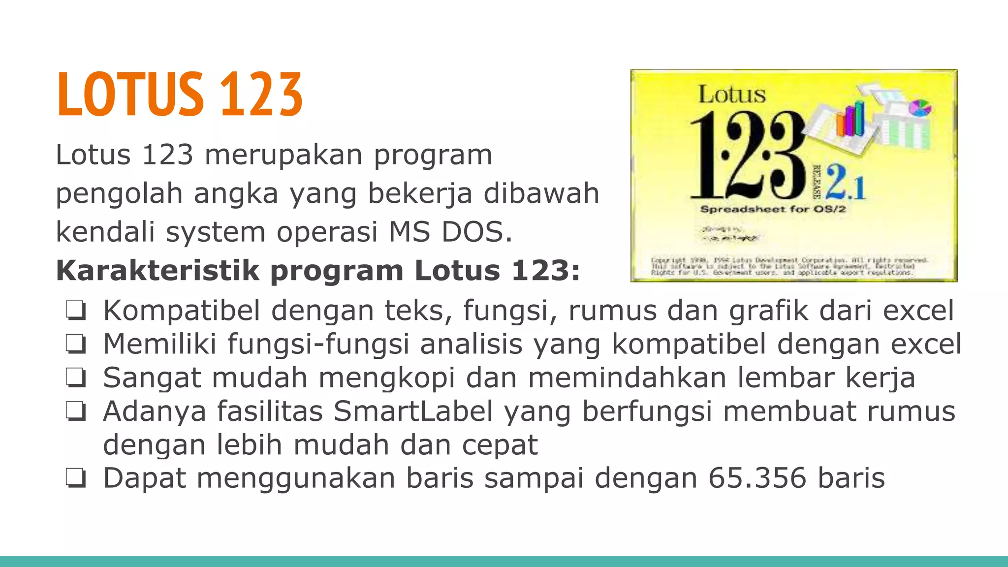 LOTUS 123
Lotus 123 merupakan program
pengolah angka yang bekerja dibawah
kendali system operasi MS DOS.
Karakteristik program Lotus 123:
❏ Kompatibel dengan teks, fungsi, rumus dan grafik dari excel
❏ Memiliki fungsi-fungsi analisis yang kompatibel dengan excel
❏ Sangat mudah mengkopi dan memindahkan lembar kerja
❏ Adanya fasilitas SmartLabel yang berfungsi membuat rumus
dengan lebih mudah dan cepat
❏ Dapat menggunakan baris sampai dengan 65.356 baris
 