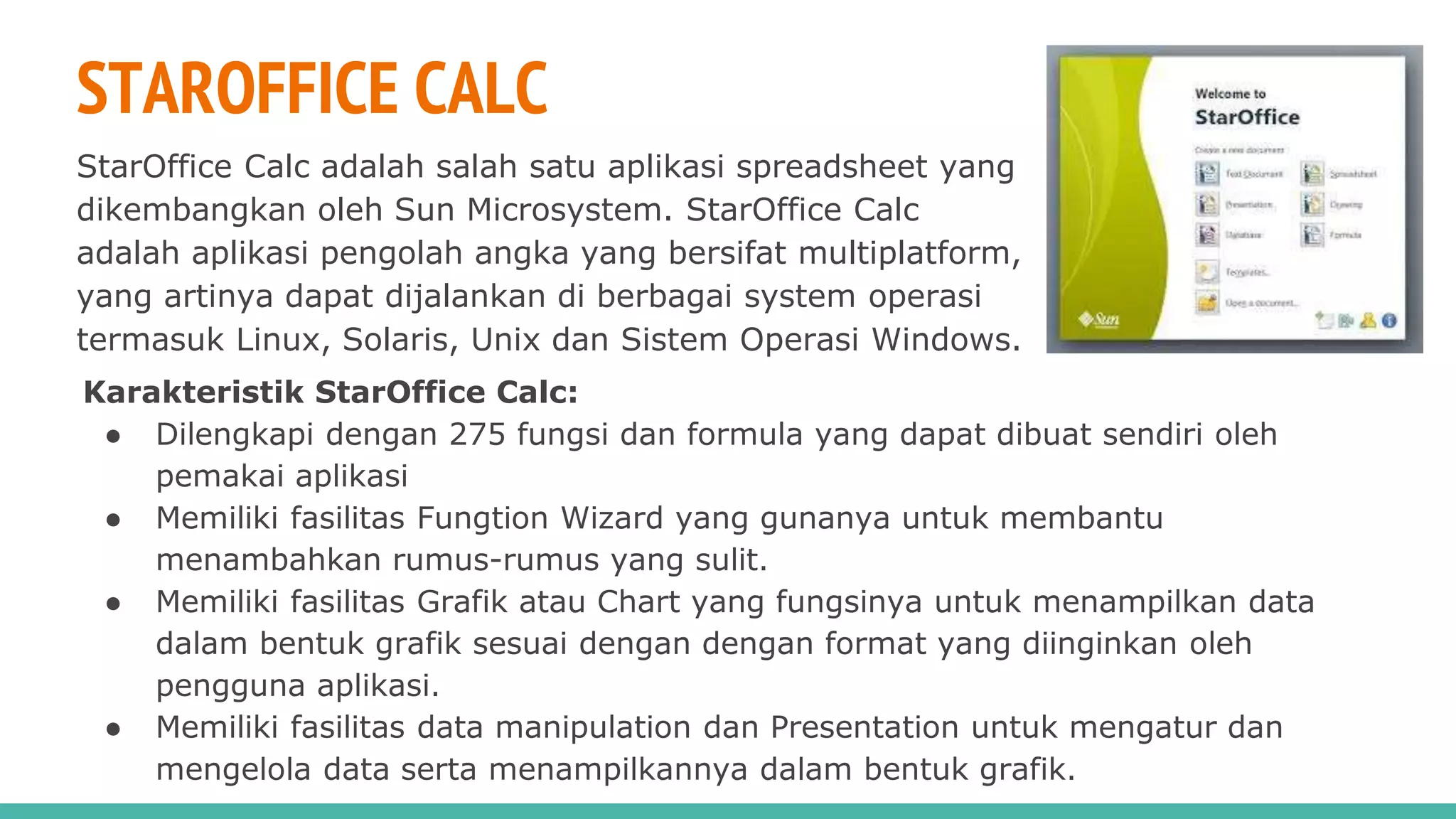 STAROFFICE CALC
StarOffice Calc adalah salah satu aplikasi spreadsheet yang
dikembangkan oleh Sun Microsystem. StarOffice Calc
adalah aplikasi pengolah angka yang bersifat multiplatform,
yang artinya dapat dijalankan di berbagai system operasi
termasuk Linux, Solaris, Unix dan Sistem Operasi Windows.
Karakteristik StarOffice Calc:
● Dilengkapi dengan 275 fungsi dan formula yang dapat dibuat sendiri oleh
pemakai aplikasi
● Memiliki fasilitas Fungtion Wizard yang gunanya untuk membantu
menambahkan rumus-rumus yang sulit.
● Memiliki fasilitas Grafik atau Chart yang fungsinya untuk menampilkan data
dalam bentuk grafik sesuai dengan dengan format yang diinginkan oleh
pengguna aplikasi.
● Memiliki fasilitas data manipulation dan Presentation untuk mengatur dan
mengelola data serta menampilkannya dalam bentuk grafik.
 