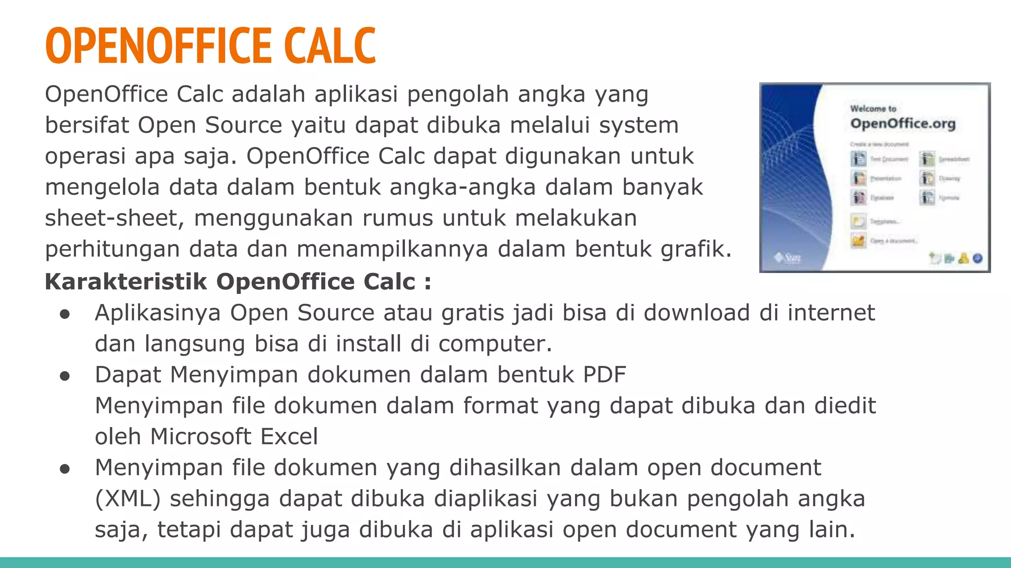 OPENOFFICE CALC
OpenOffice Calc adalah aplikasi pengolah angka yang
bersifat Open Source yaitu dapat dibuka melalui system
operasi apa saja. OpenOffice Calc dapat digunakan untuk
mengelola data dalam bentuk angka-angka dalam banyak
sheet-sheet, menggunakan rumus untuk melakukan
perhitungan data dan menampilkannya dalam bentuk grafik.
Karakteristik OpenOffice Calc :
● Aplikasinya Open Source atau gratis jadi bisa di download di internet
dan langsung bisa di install di computer.
● Dapat Menyimpan dokumen dalam bentuk PDF
Menyimpan file dokumen dalam format yang dapat dibuka dan diedit
oleh Microsoft Excel
● Menyimpan file dokumen yang dihasilkan dalam open document
(XML) sehingga dapat dibuka diaplikasi yang bukan pengolah angka
saja, tetapi dapat juga dibuka di aplikasi open document yang lain.
 