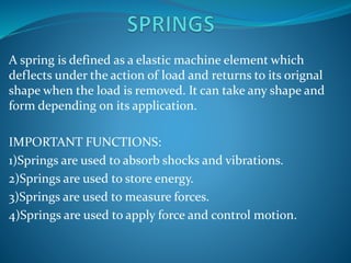 A spring is defined as a elastic machine element which
deflects under the action of load and returns to its orignal
shape when the load is removed. It can take any shape and
form depending on its application.
IMPORTANT FUNCTIONS:
1)Springs are used to absorb shocks and vibrations.
2)Springs are used to store energy.
3)Springs are used to measure forces.
4)Springs are used to apply force and control motion.
 