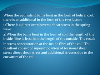 When the equivalent bar is bent in the form of helical coil,
there is an additional in the form of the two factor:
1)There is a direct or transverse shear stress in the spring
wave
2)When the bar is bent in the form of coil the length of the
inside fibre is less than the length of the outside. The result
in stress concentration at the inside fibre of the coil. The
resultant consist of superimposition of torsional shear
stress direct shear stress and additional stresses due to the
curvature of the coil.
 