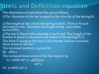The dimension of equivalent bar are as follows:
1)The diameter of the bar is equal to the wire dia of the spring(d)
.
2)The length of the coil of the spring is (πD). There is N such
alternative coils. Therefore the length of the equivalent
baris(πDN).
3)The bar is fitted with a bracket at each end. The length of the
bracket is equal to the mean coil radius of the spring(D/2).
The force P acting at the end of the bracket induces torsional
shear stress in the bar .
The torsional moment ,is given by
Mt =PD/2
The torsional shear stress of the bar is given by
τ1 = 16Mt/πd^3 = 16(PD/2)
πd^3
Or τ1=8PD/πd^3
 