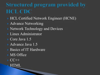  HCL Certified Network Engineer (HCNE)
 Advance Networking
 Network Technology and Devices
 Linux Administrator
 Core Java 1.5
 Advance Java 1.5
 Basics of IT Hardware
 MS Office
 CC++
 HTML
 