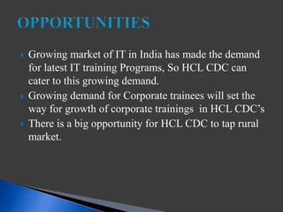  Growing market of IT in India has made the demand
for latest IT training Programs, So HCL CDC can
cater to this growing demand.
 Growing demand for Corporate trainees will set the
way for growth of corporate trainings in HCL CDC’s
 There is a big opportunity for HCL CDC to tap rural
market.
 