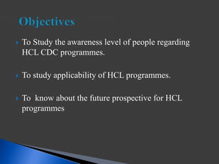  To Study the awareness level of people regarding
HCL CDC programmes.
 To study applicability of HCL programmes.
 To know about the future prospective for HCL
programmes
 