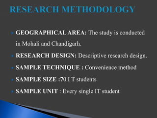  GEOGRAPHICAL AREA: The study is conducted
in Mohali and Chandigarh.
 RESEARCH DESIGN: Descriptive research design.
 SAMPLE TECHNIQUE : Convenience method
 SAMPLE SIZE :70 I T students
 SAMPLE UNIT : Every single IT student
 