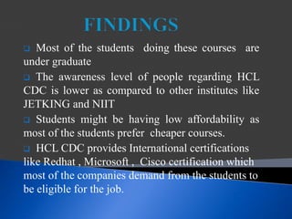  Most of the students doing these courses are
under graduate
 The awareness level of people regarding HCL
CDC is lower as compared to other institutes like
JETKING and NIIT
 Students might be having low affordability as
most of the students prefer cheaper courses.
 HCL CDC provides International certifications
like Redhat , Microsoft , Cisco certification which
most of the companies demand from the students to
be eligible for the job.
 