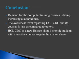  Demand for the computer training courses is being
increasing at a rapid rate.
 The awareness level regarding HCL CDC and its
courses is less as compared to others.
 HCL CDC as a new Entrant should provide students
with attractive courses to gain the market share.
 