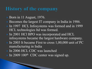  Born in 11 August, 1976.
 Becomes the largest IT company in India in 1986.
 In 1997 HCL Infosystems was formed and in 1999
HCL technologies ltd was formed.
 In 2001 HCl BPO was incorporated and HCL
infosystems became the largest hardware company.
 In 2003 It became First to cross 1,00,000 unit of PC
manufacturing in India
 In 2006 HCL CDC was launched
 In 2009 100th CDC center was signed up.
 