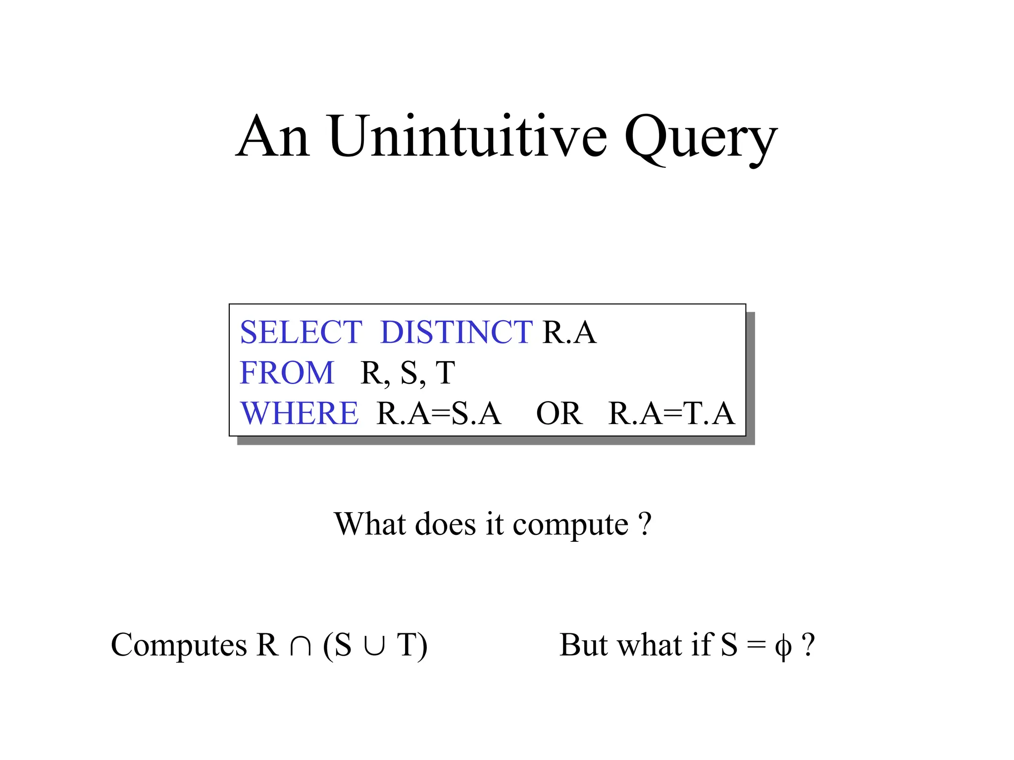 SELECT DISTINCT R.A
FROM R, S, T
WHERE R.A=S.A OR R.A=T.A
An Unintuitive Query
Computes R  (S  T) But what if S =  ?
What does it compute ?
 