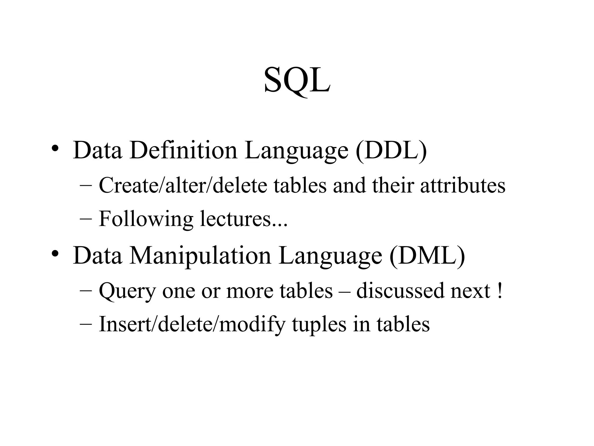 SQL
• Data Definition Language (DDL)
– Create/alter/delete tables and their attributes
– Following lectures...
• Data Manipulation Language (DML)
– Query one or more tables – discussed next !
– Insert/delete/modify tuples in tables
 