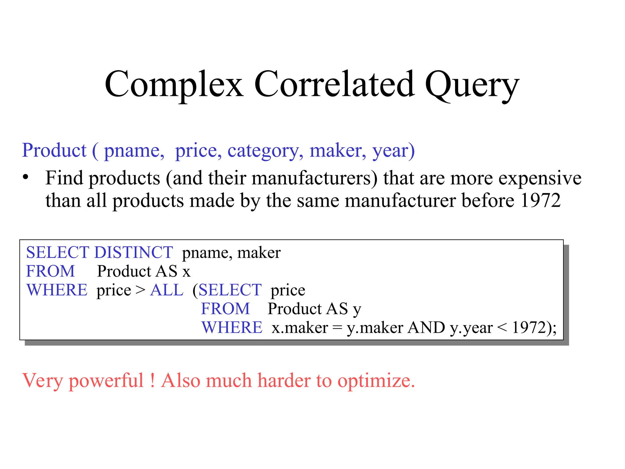Complex Correlated Query
Product ( pname, price, category, maker, year)
• Find products (and their manufacturers) that are more expensive
than all products made by the same manufacturer before 1972
Very powerful ! Also much harder to optimize.
SELECT DISTINCT pname, maker
FROM Product AS x
WHERE price > ALL (SELECT price
FROM Product AS y
WHERE x.maker = y.maker AND y.year < 1972);
 