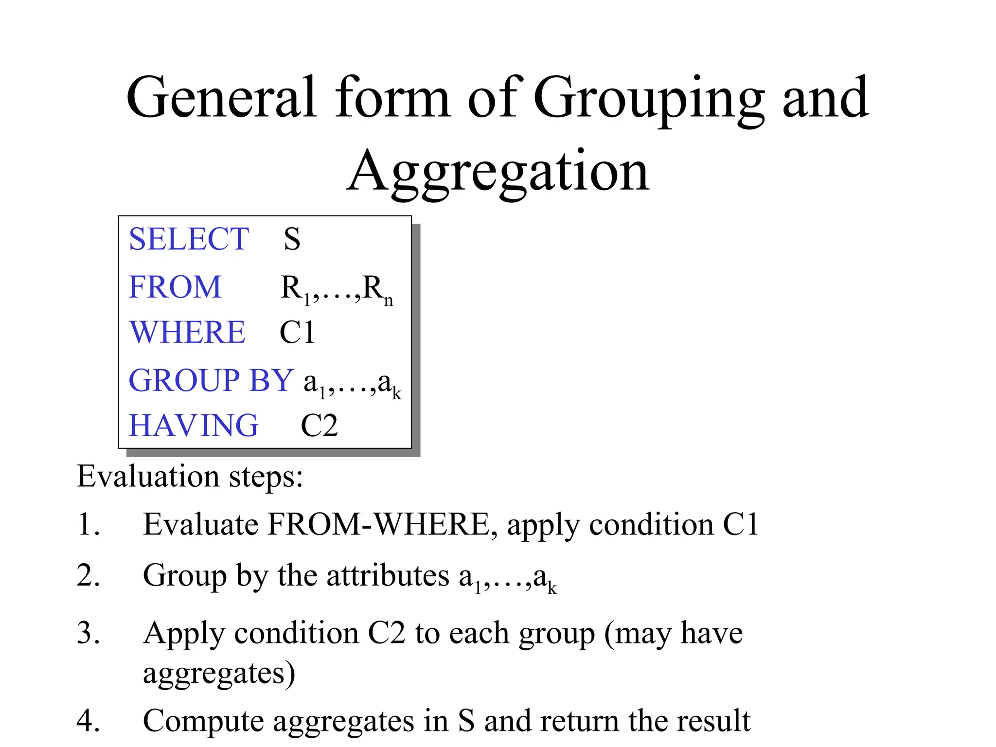 General form of Grouping and
Aggregation
Evaluation steps:
1. Evaluate FROM-WHERE, apply condition C1
2. Group by the attributes a1,…,ak
3. Apply condition C2 to each group (may have
aggregates)
4. Compute aggregates in S and return the result
SELECT S
FROM R1,…,Rn
WHERE C1
GROUP BY a1,…,ak
HAVING C2
 
