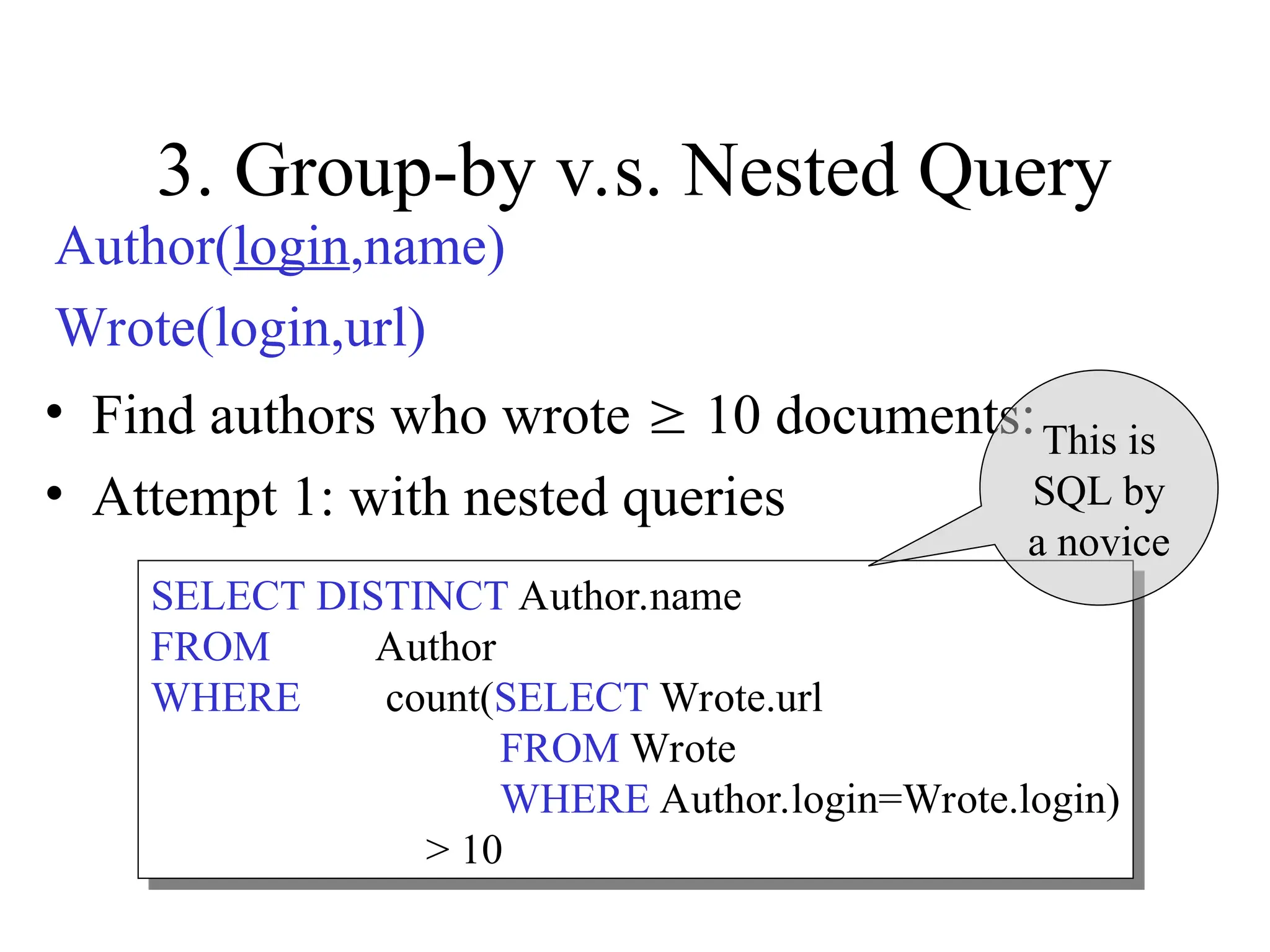 3. Group-by v.s. Nested Query
• Find authors who wrote  10 documents:
• Attempt 1: with nested queries
SELECT DISTINCT Author.name
FROM Author
WHERE count(SELECT Wrote.url
FROM Wrote
WHERE Author.login=Wrote.login)
> 10
This is
SQL by
a novice
Author(login,name)
Wrote(login,url)
 