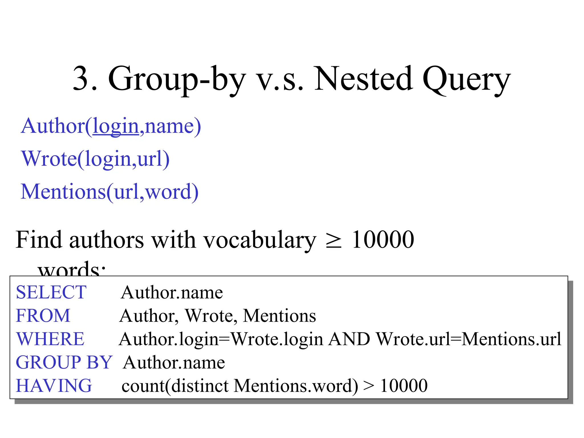 3. Group-by v.s. Nested Query
Find authors with vocabulary  10000
words:
SELECT Author.name
FROM Author, Wrote, Mentions
WHERE Author.login=Wrote.login AND Wrote.url=Mentions.url
GROUP BY Author.name
HAVING count(distinct Mentions.word) > 10000
Author(login,name)
Wrote(login,url)
Mentions(url,word)
 