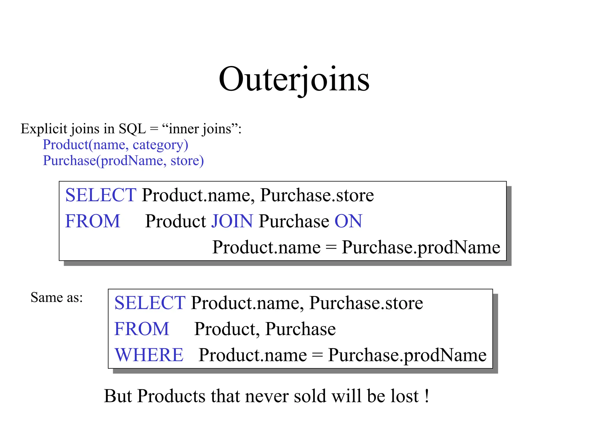 Outerjoins
Explicit joins in SQL = “inner joins”:
Product(name, category)
Purchase(prodName, store)
SELECT Product.name, Purchase.store
FROM Product JOIN Purchase ON
Product.name = Purchase.prodName
SELECT Product.name, Purchase.store
FROM Product, Purchase
WHERE Product.name = Purchase.prodName
Same as:
But Products that never sold will be lost !
 