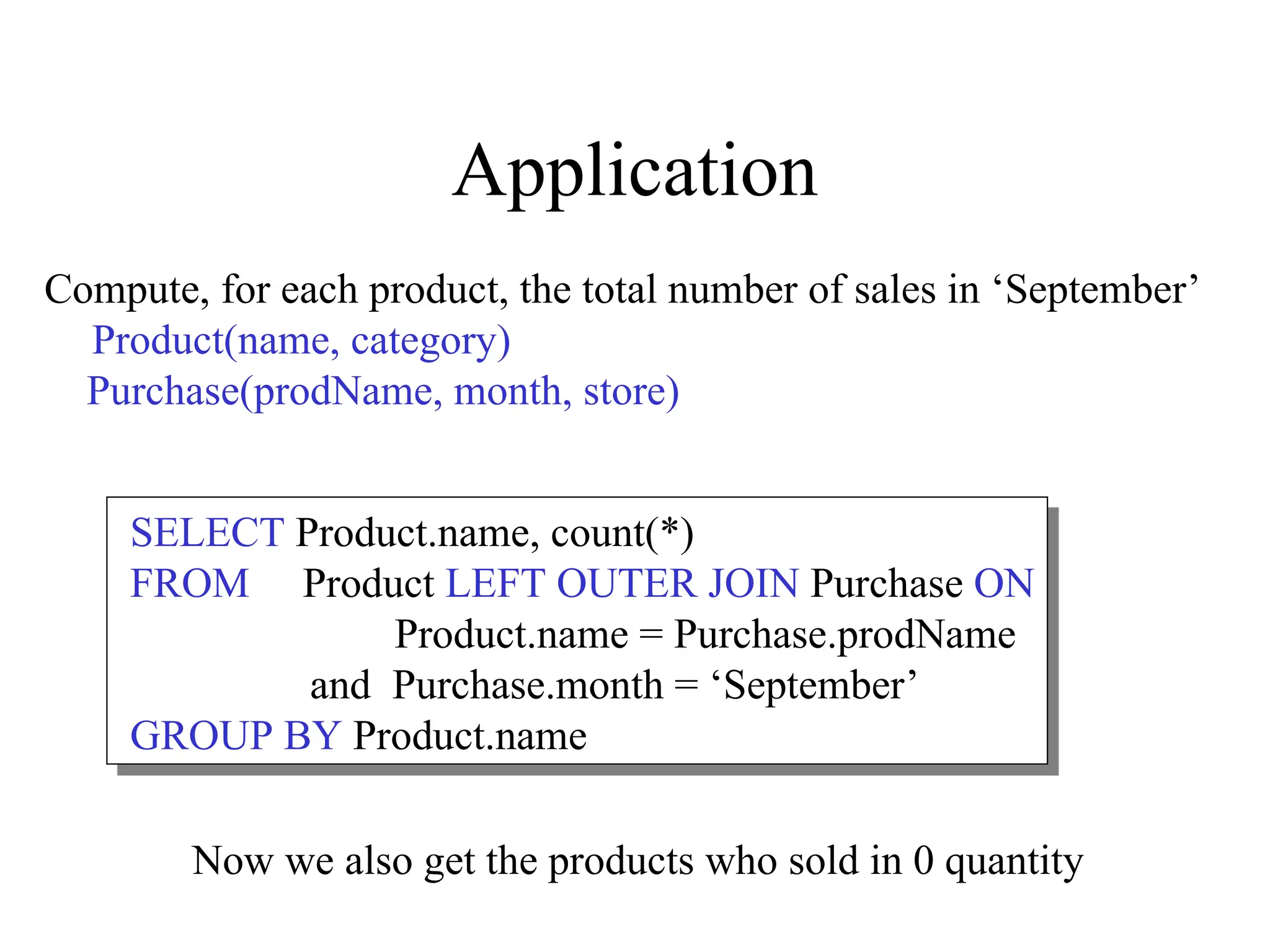 Application
Compute, for each product, the total number of sales in ‘September’
Product(name, category)
Purchase(prodName, month, store)
SELECT Product.name, count(*)
FROM Product LEFT OUTER JOIN Purchase ON
Product.name = Purchase.prodName
and Purchase.month = ‘September’
GROUP BY Product.name
Now we also get the products who sold in 0 quantity
 