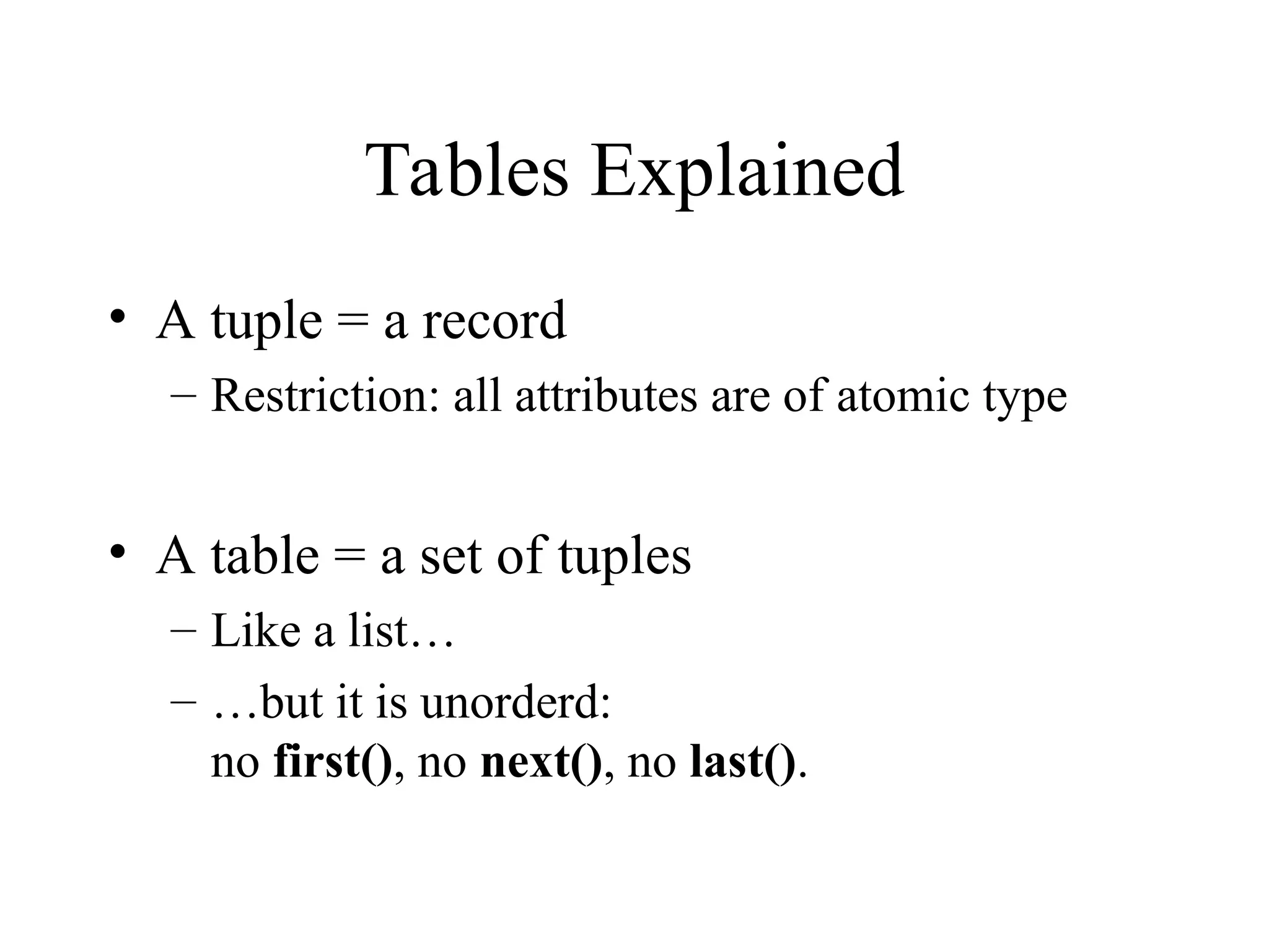 Tables Explained
• A tuple = a record
– Restriction: all attributes are of atomic type
• A table = a set of tuples
– Like a list…
– …but it is unorderd:
no first(), no next(), no last().
 