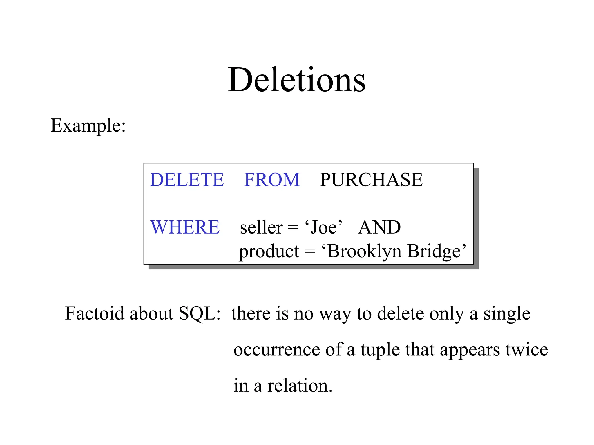 Deletions
DELETE FROM PURCHASE
WHERE seller = ‘Joe’ AND
product = ‘Brooklyn Bridge’
Factoid about SQL: there is no way to delete only a single
occurrence of a tuple that appears twice
in a relation.
Example:
 