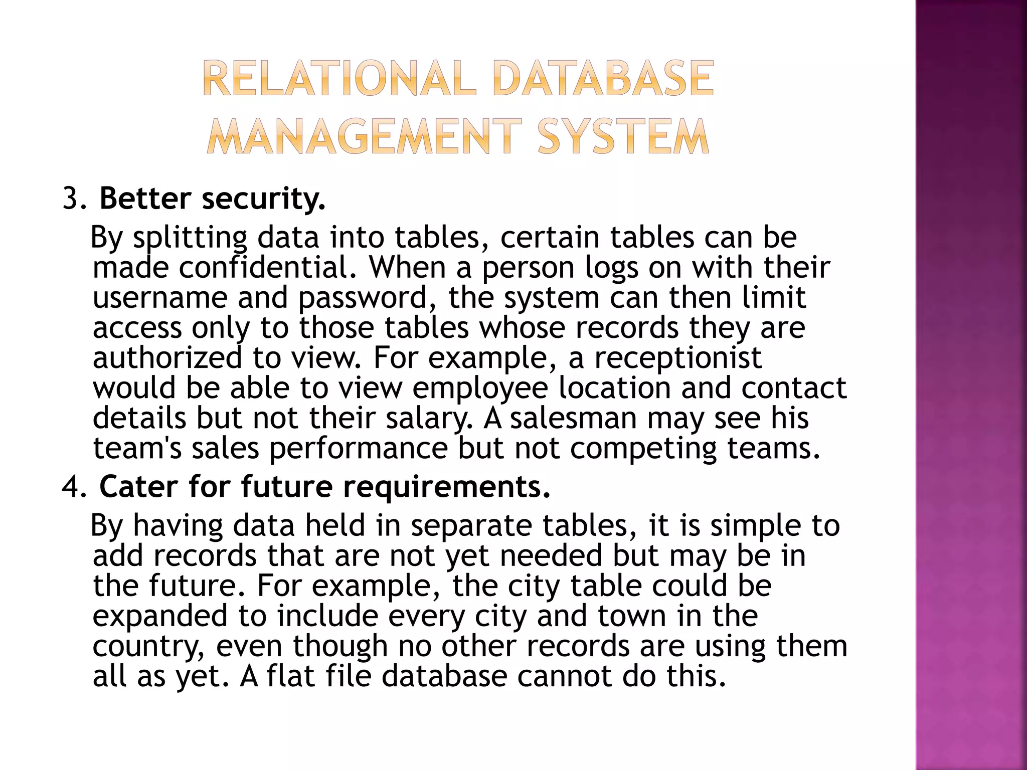 3. Better security.
By splitting data into tables, certain tables can be
made confidential. When a person logs on with their
username and password, the system can then limit
access only to those tables whose records they are
authorized to view. For example, a receptionist
would be able to view employee location and contact
details but not their salary. A salesman may see his
team's sales performance but not competing teams.
4. Cater for future requirements.
By having data held in separate tables, it is simple to
add records that are not yet needed but may be in
the future. For example, the city table could be
expanded to include every city and town in the
country, even though no other records are using them
all as yet. A flat file database cannot do this.
 
