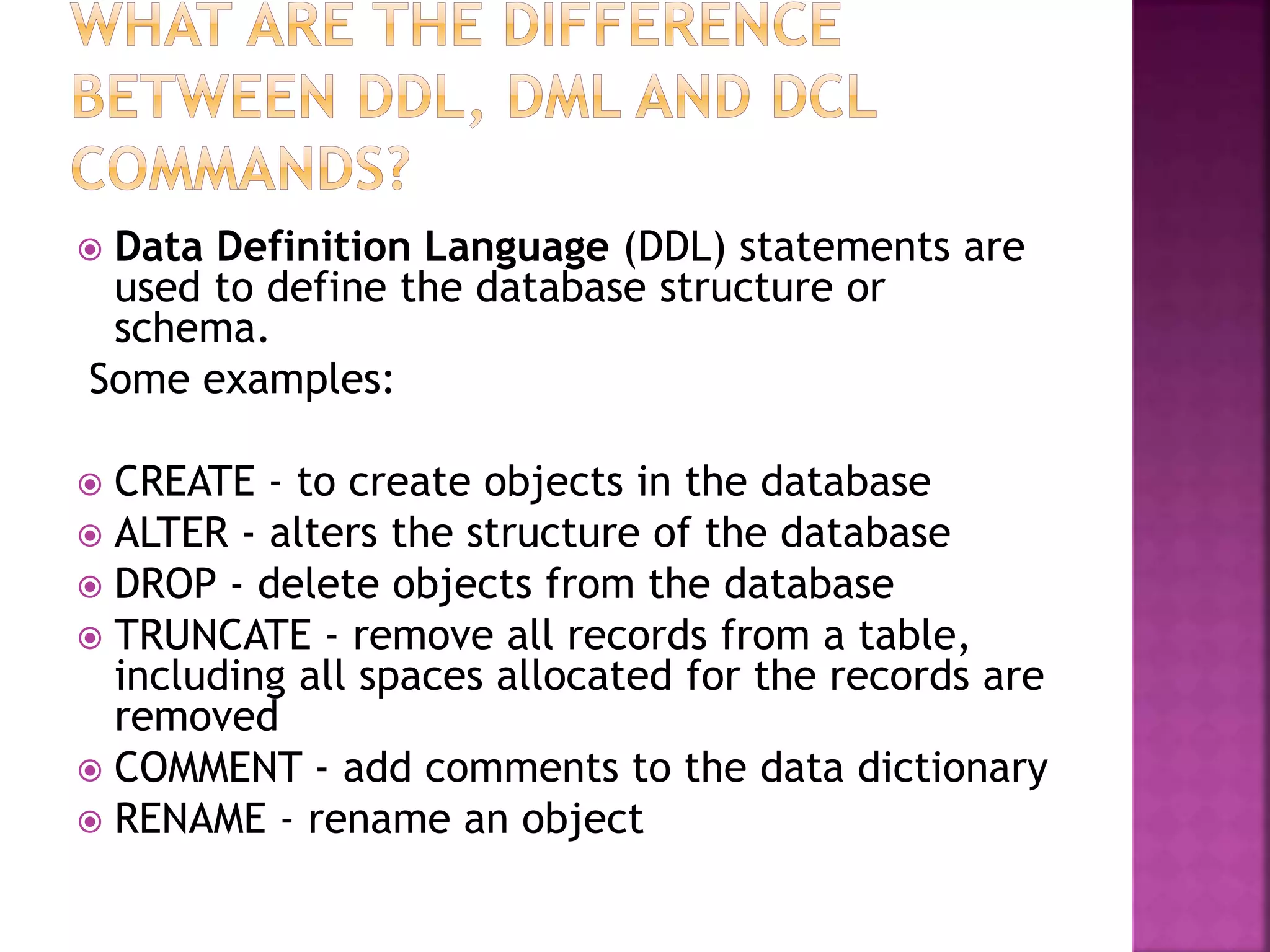  Data Definition Language (DDL) statements are
used to define the database structure or
schema.
Some examples:
 CREATE - to create objects in the database
 ALTER - alters the structure of the database
 DROP - delete objects from the database
 TRUNCATE - remove all records from a table,
including all spaces allocated for the records are
removed
 COMMENT - add comments to the data dictionary
 RENAME - rename an object
 