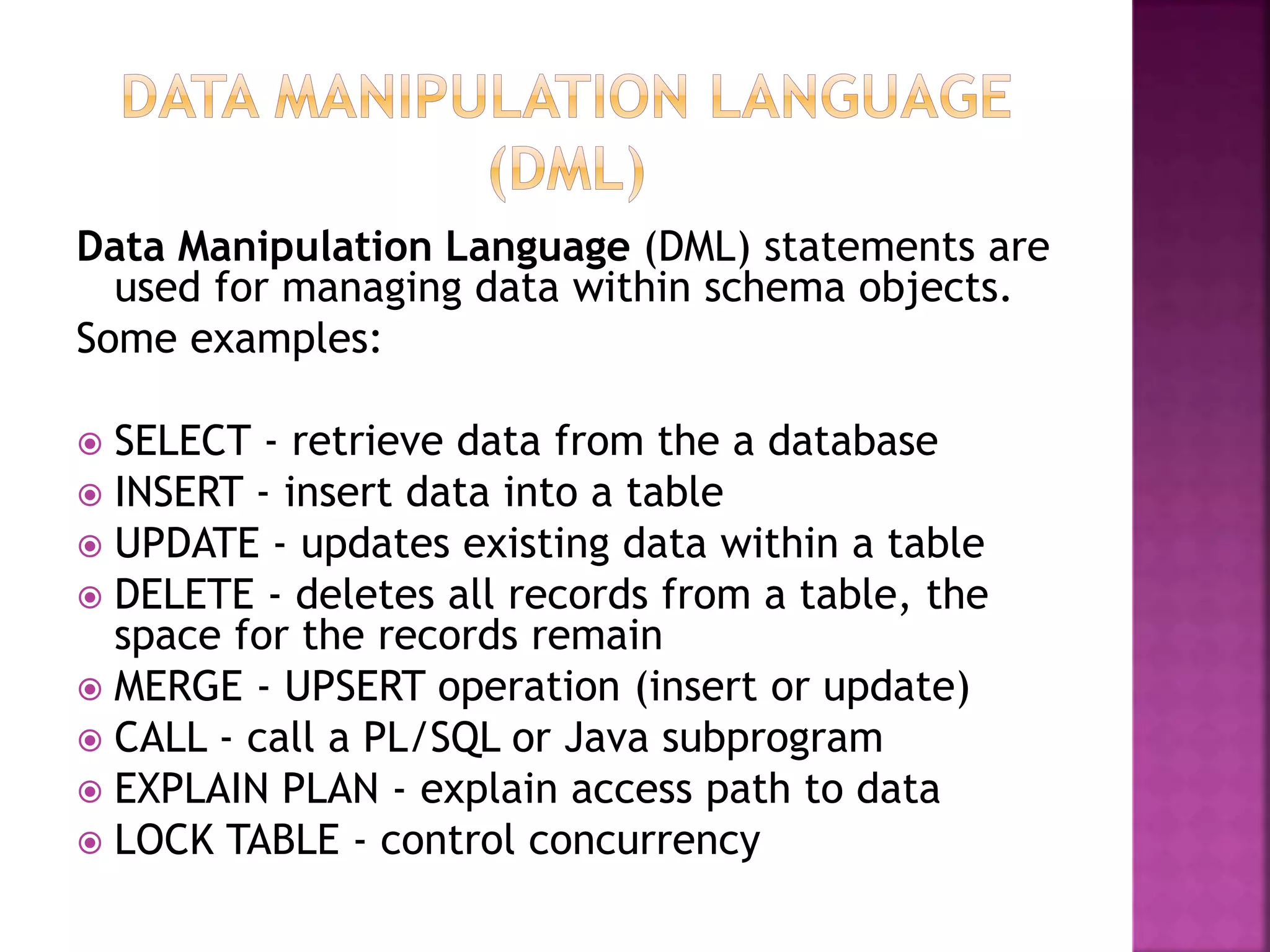 Data Manipulation Language (DML) statements are
used for managing data within schema objects.
Some examples:
 SELECT - retrieve data from the a database
 INSERT - insert data into a table
 UPDATE - updates existing data within a table
 DELETE - deletes all records from a table, the
space for the records remain
 MERGE - UPSERT operation (insert or update)
 CALL - call a PL/SQL or Java subprogram
 EXPLAIN PLAN - explain access path to data
 LOCK TABLE - control concurrency
 