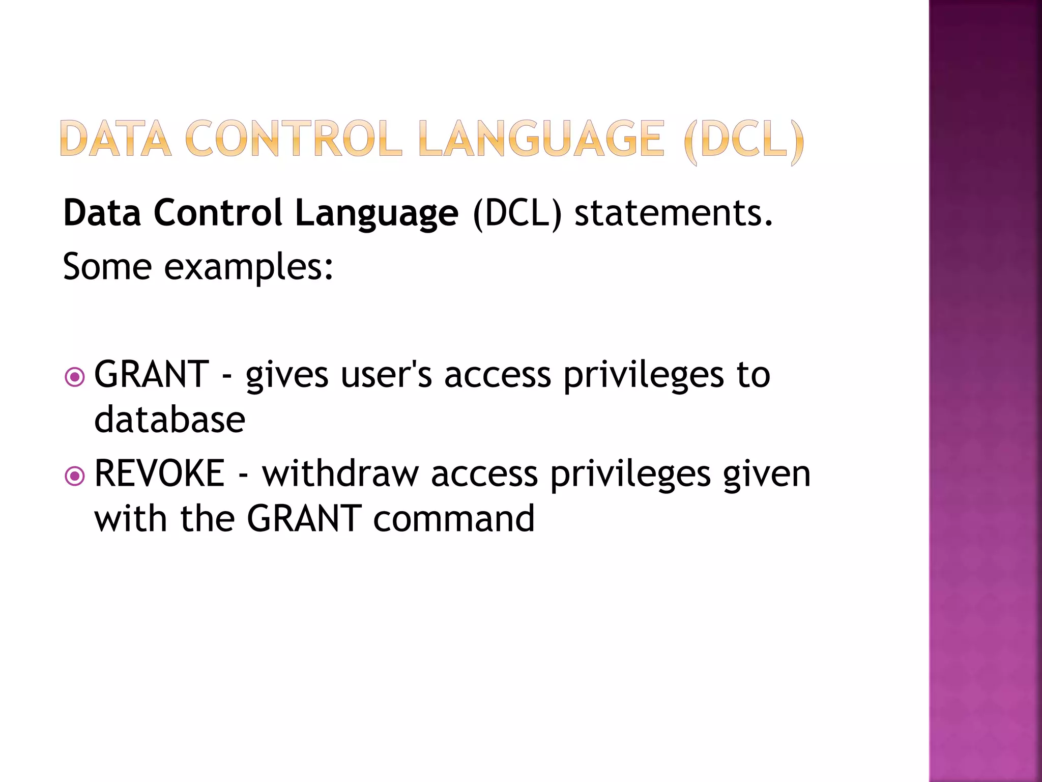 Data Control Language (DCL) statements.
Some examples:
 GRANT - gives user's access privileges to
database
 REVOKE - withdraw access privileges given
with the GRANT command
 