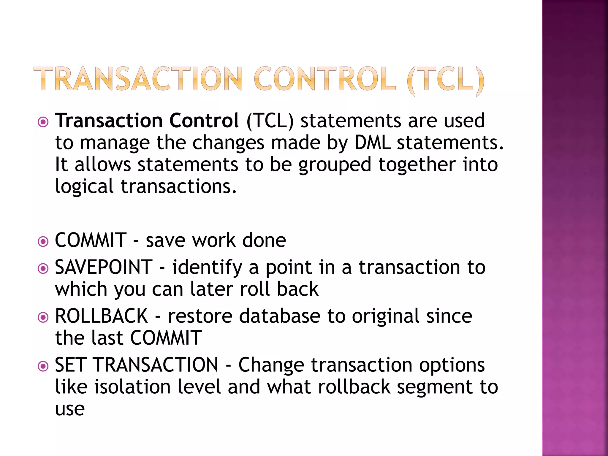  Transaction Control (TCL) statements are used
to manage the changes made by DML statements.
It allows statements to be grouped together into
logical transactions.
 COMMIT - save work done
 SAVEPOINT - identify a point in a transaction to
which you can later roll back
 ROLLBACK - restore database to original since
the last COMMIT
 SET TRANSACTION - Change transaction options
like isolation level and what rollback segment to
use
 