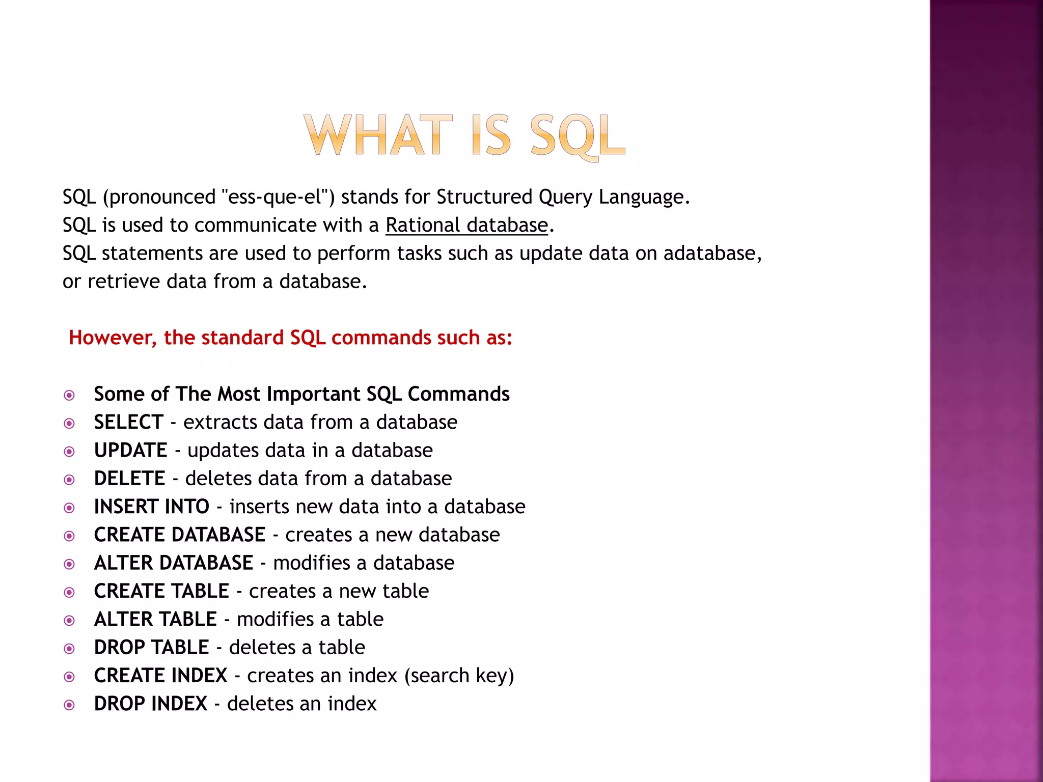SQL (pronounced "ess-que-el") stands for Structured Query Language.
SQL is used to communicate with a Rational database.
SQL statements are used to perform tasks such as update data on adatabase,
or retrieve data from a database.
However, the standard SQL commands such as:
 Some of The Most Important SQL Commands
 SELECT - extracts data from a database
 UPDATE - updates data in a database
 DELETE - deletes data from a database
 INSERT INTO - inserts new data into a database
 CREATE DATABASE - creates a new database
 ALTER DATABASE - modifies a database
 CREATE TABLE - creates a new table
 ALTER TABLE - modifies a table
 DROP TABLE - deletes a table
 CREATE INDEX - creates an index (search key)
 DROP INDEX - deletes an index
 
