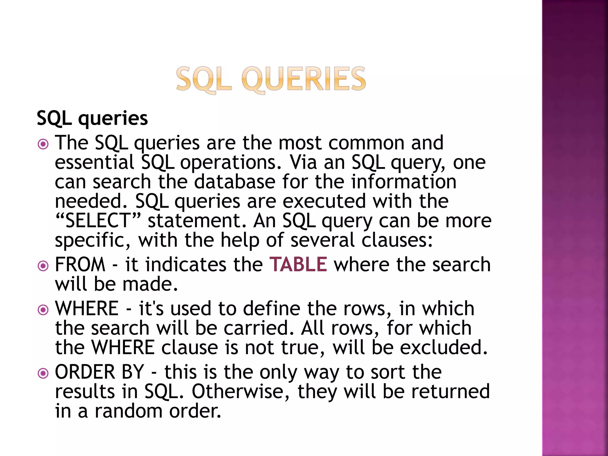 SQL queries
 The SQL queries are the most common and
essential SQL operations. Via an SQL query, one
can search the database for the information
needed. SQL queries are executed with the
“SELECT” statement. An SQL query can be more
specific, with the help of several clauses:
 FROM - it indicates the TABLE where the search
will be made.
 WHERE - it's used to define the rows, in which
the search will be carried. All rows, for which
the WHERE clause is not true, will be excluded.
 ORDER BY - this is the only way to sort the
results in SQL. Otherwise, they will be returned
in a random order.
 