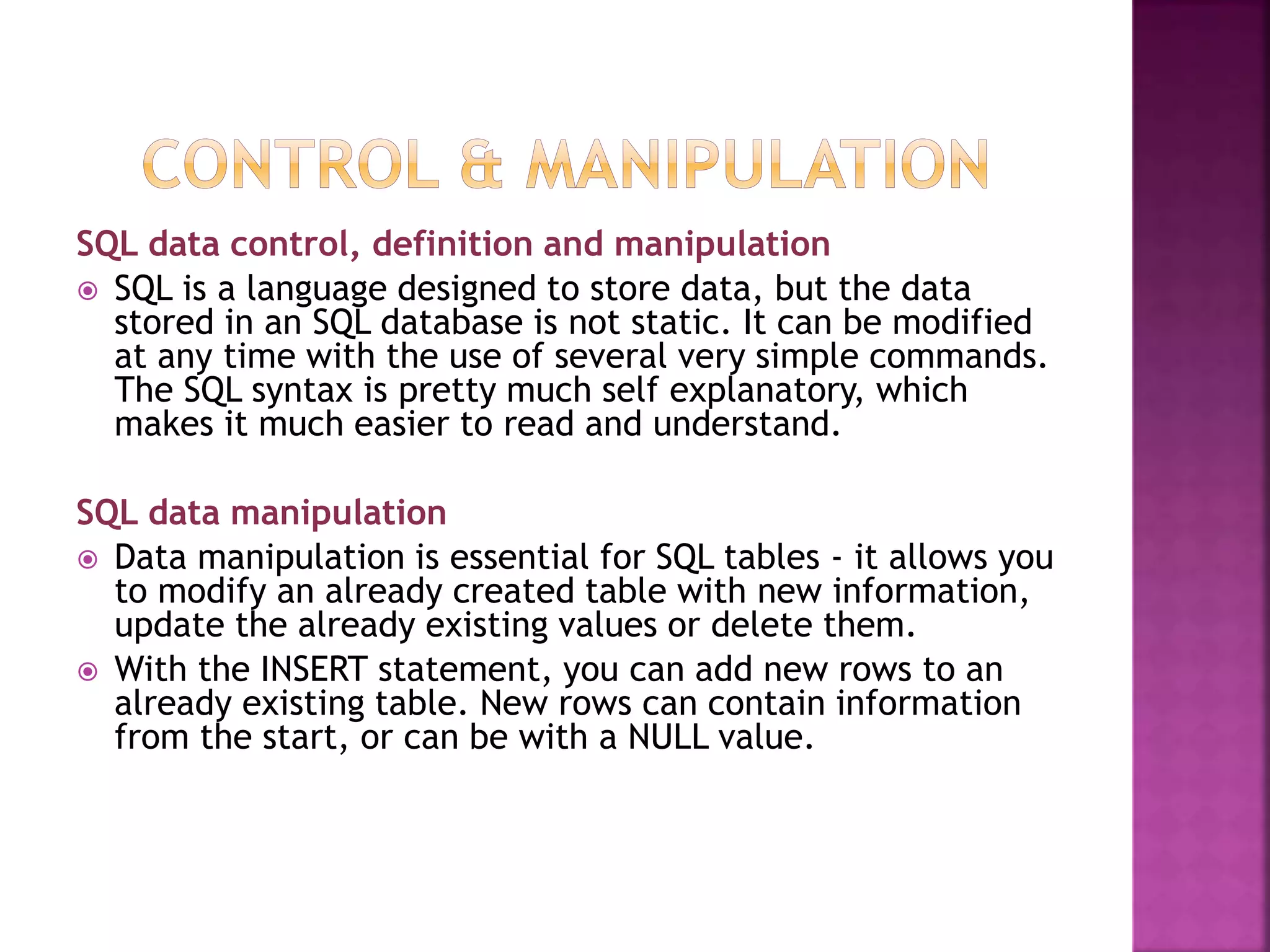 SQL data control, definition and manipulation
 SQL is a language designed to store data, but the data
stored in an SQL database is not static. It can be modified
at any time with the use of several very simple commands.
The SQL syntax is pretty much self explanatory, which
makes it much easier to read and understand.
SQL data manipulation
 Data manipulation is essential for SQL tables - it allows you
to modify an already created table with new information,
update the already existing values or delete them.
 With the INSERT statement, you can add new rows to an
already existing table. New rows can contain information
from the start, or can be with a NULL value.
 