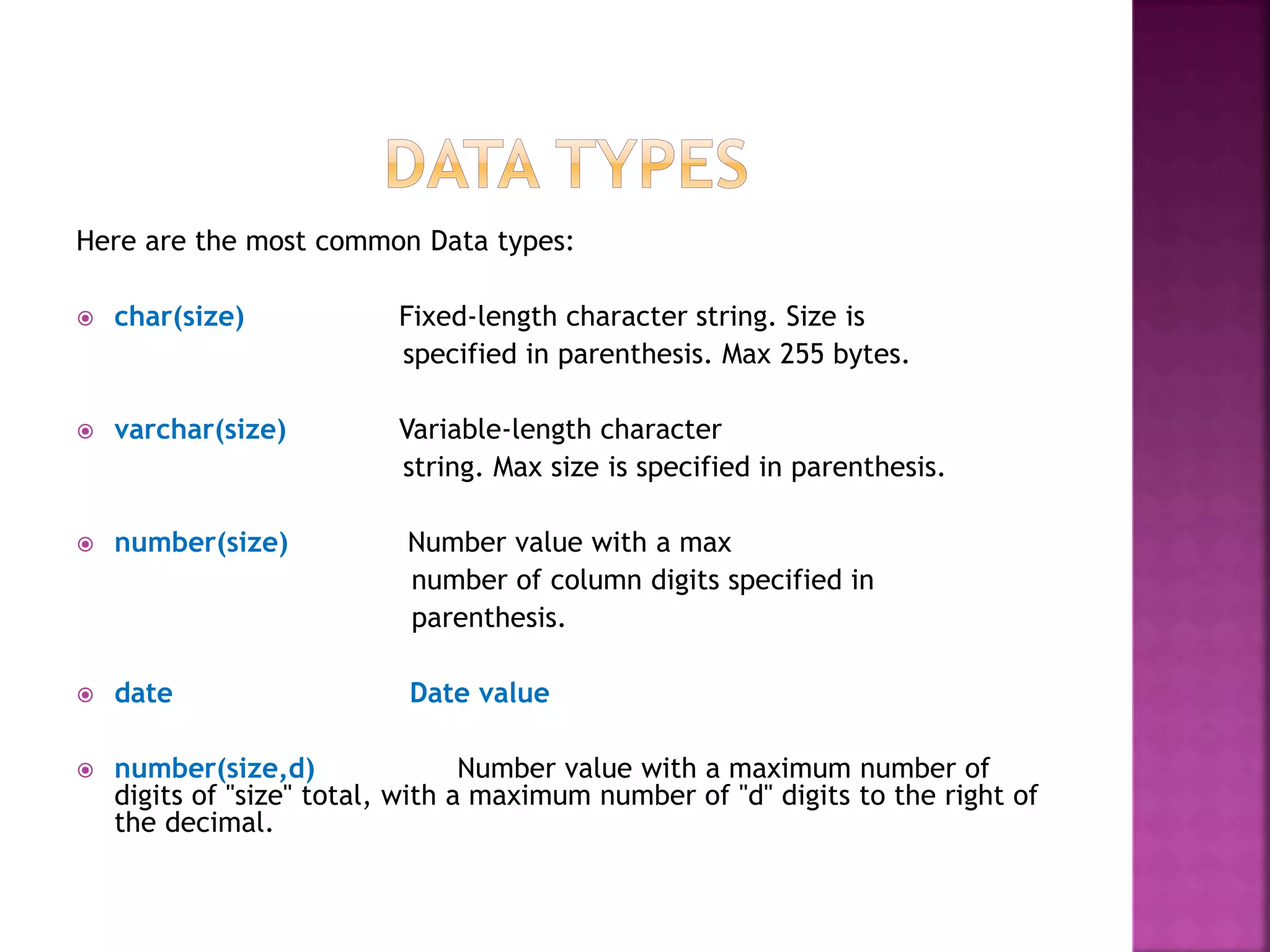 Here are the most common Data types:
 char(size) Fixed-length character string. Size is
specified in parenthesis. Max 255 bytes.
 varchar(size) Variable-length character
string. Max size is specified in parenthesis.
 number(size) Number value with a max
number of column digits specified in
parenthesis.
 date Date value
 number(size,d) Number value with a maximum number of
digits of "size" total, with a maximum number of "d" digits to the right of
the decimal.
 