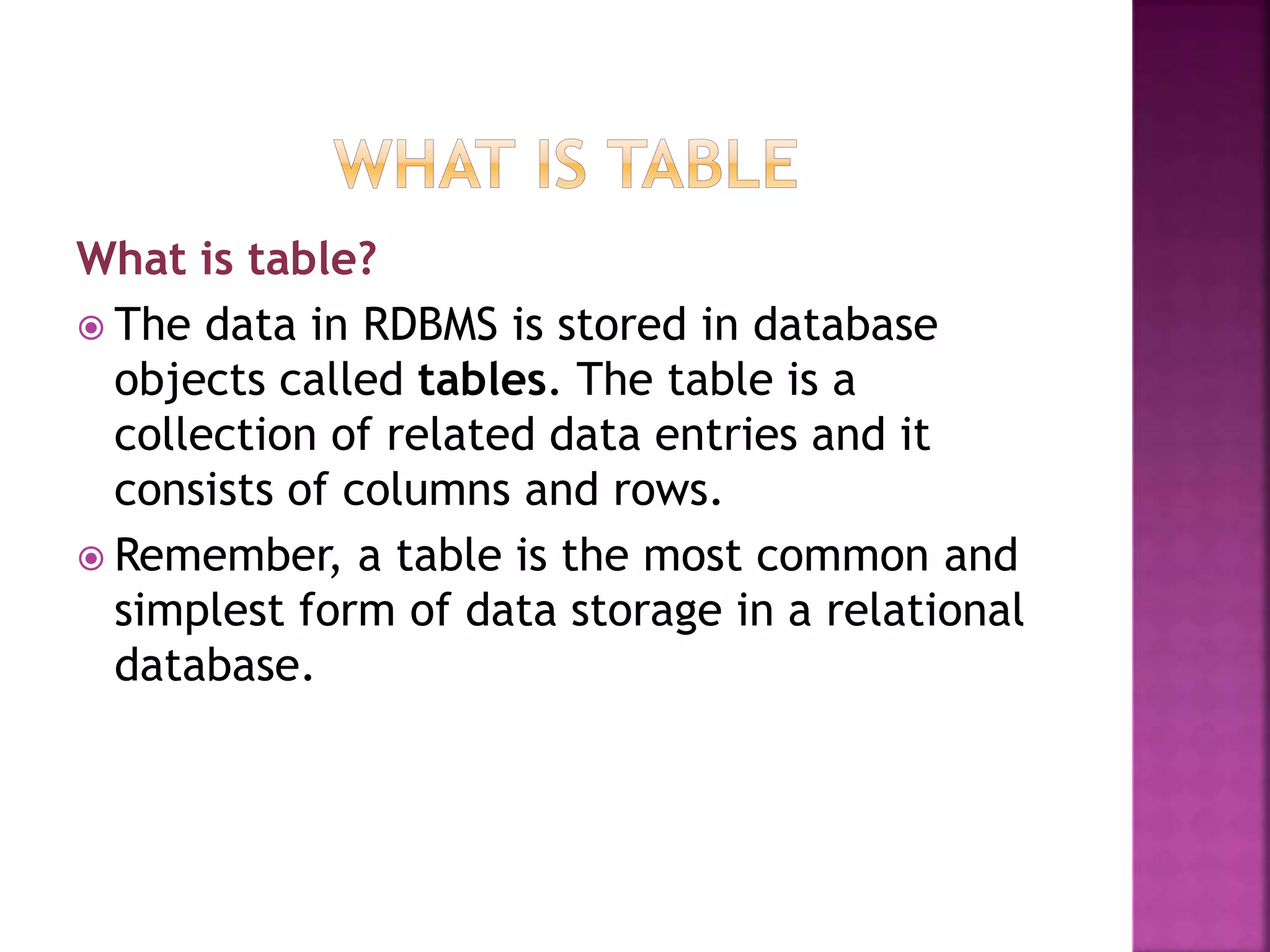 What is table?
 The data in RDBMS is stored in database
objects called tables. The table is a
collection of related data entries and it
consists of columns and rows.
 Remember, a table is the most common and
simplest form of data storage in a relational
database.
 