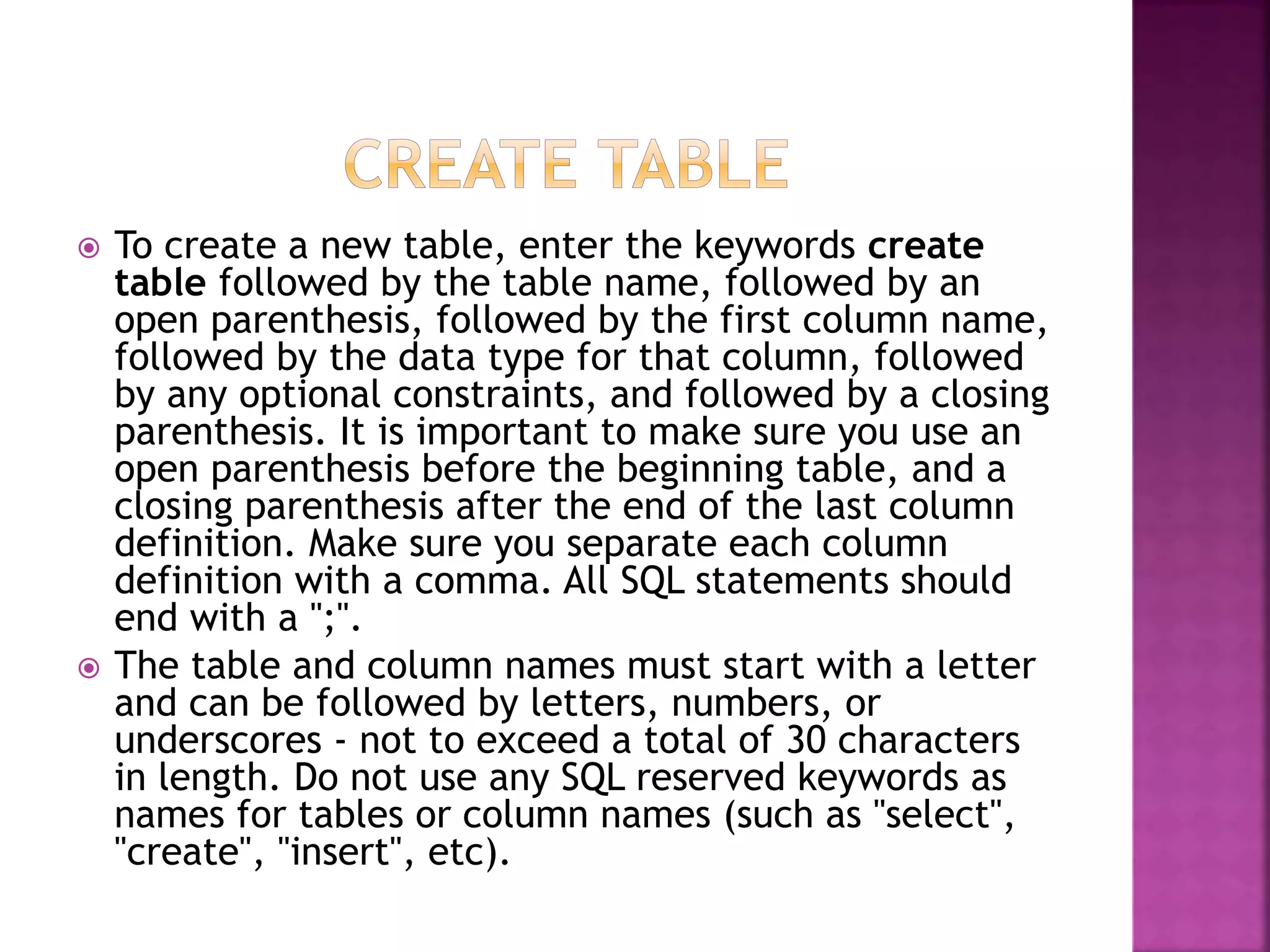  To create a new table, enter the keywords create
table followed by the table name, followed by an
open parenthesis, followed by the first column name,
followed by the data type for that column, followed
by any optional constraints, and followed by a closing
parenthesis. It is important to make sure you use an
open parenthesis before the beginning table, and a
closing parenthesis after the end of the last column
definition. Make sure you separate each column
definition with a comma. All SQL statements should
end with a ";".
 The table and column names must start with a letter
and can be followed by letters, numbers, or
underscores - not to exceed a total of 30 characters
in length. Do not use any SQL reserved keywords as
names for tables or column names (such as "select",
"create", "insert", etc).
 