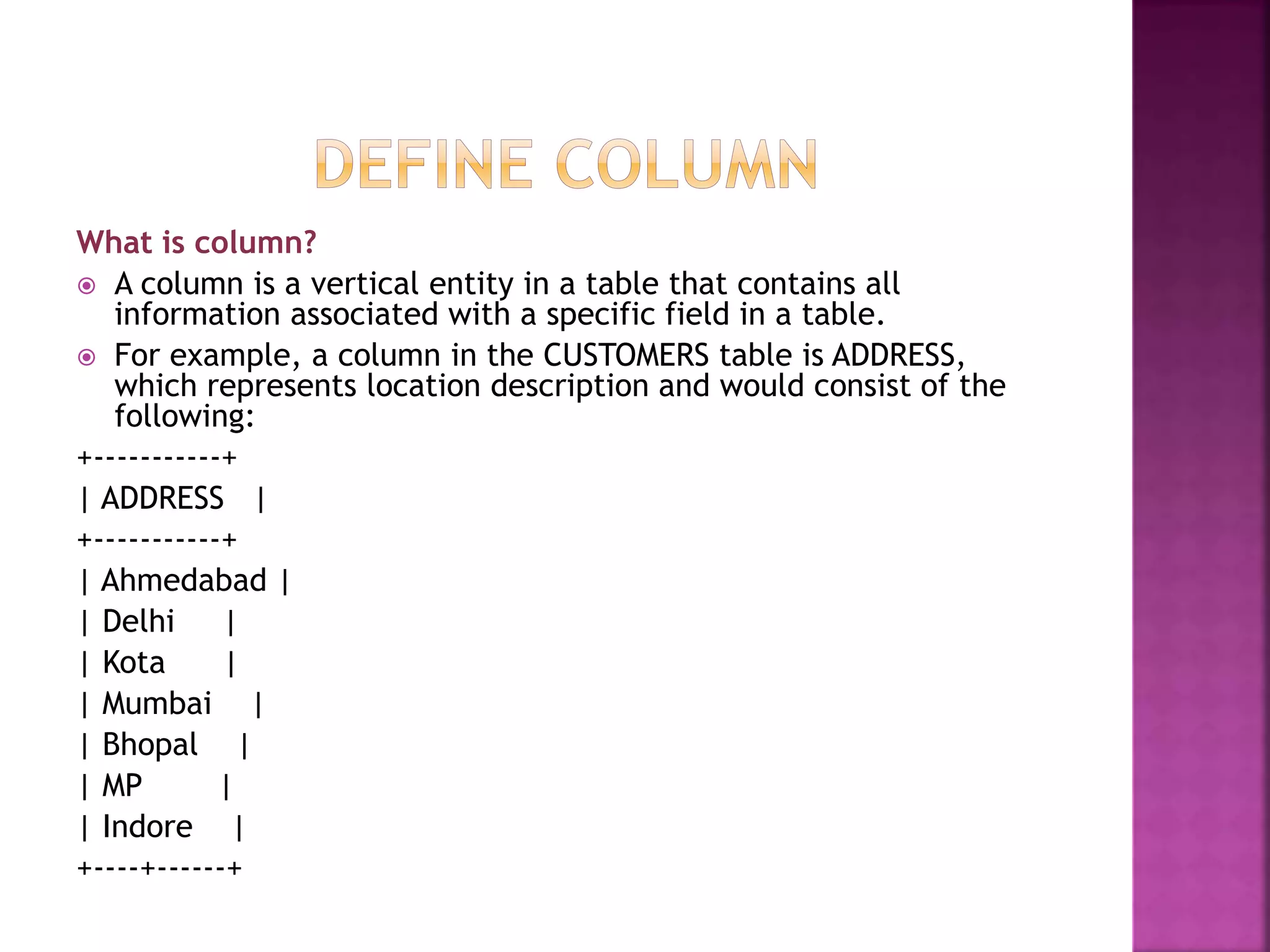 What is column?
 A column is a vertical entity in a table that contains all
information associated with a specific field in a table.
 For example, a column in the CUSTOMERS table is ADDRESS,
which represents location description and would consist of the
following:
+-----------+
| ADDRESS |
+-----------+
| Ahmedabad |
| Delhi |
| Kota |
| Mumbai |
| Bhopal |
| MP |
| Indore |
+----+------+
 