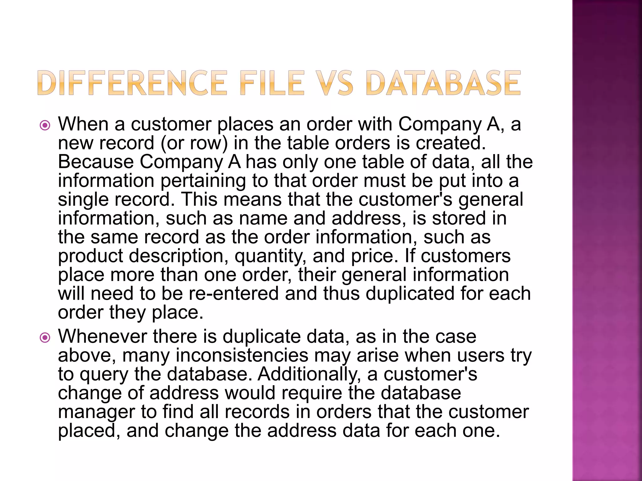  When a customer places an order with Company A, a
new record (or row) in the table orders is created.
Because Company A has only one table of data, all the
information pertaining to that order must be put into a
single record. This means that the customer's general
information, such as name and address, is stored in
the same record as the order information, such as
product description, quantity, and price. If customers
place more than one order, their general information
will need to be re-entered and thus duplicated for each
order they place.
 Whenever there is duplicate data, as in the case
above, many inconsistencies may arise when users try
to query the database. Additionally, a customer's
change of address would require the database
manager to find all records in orders that the customer
placed, and change the address data for each one.
 