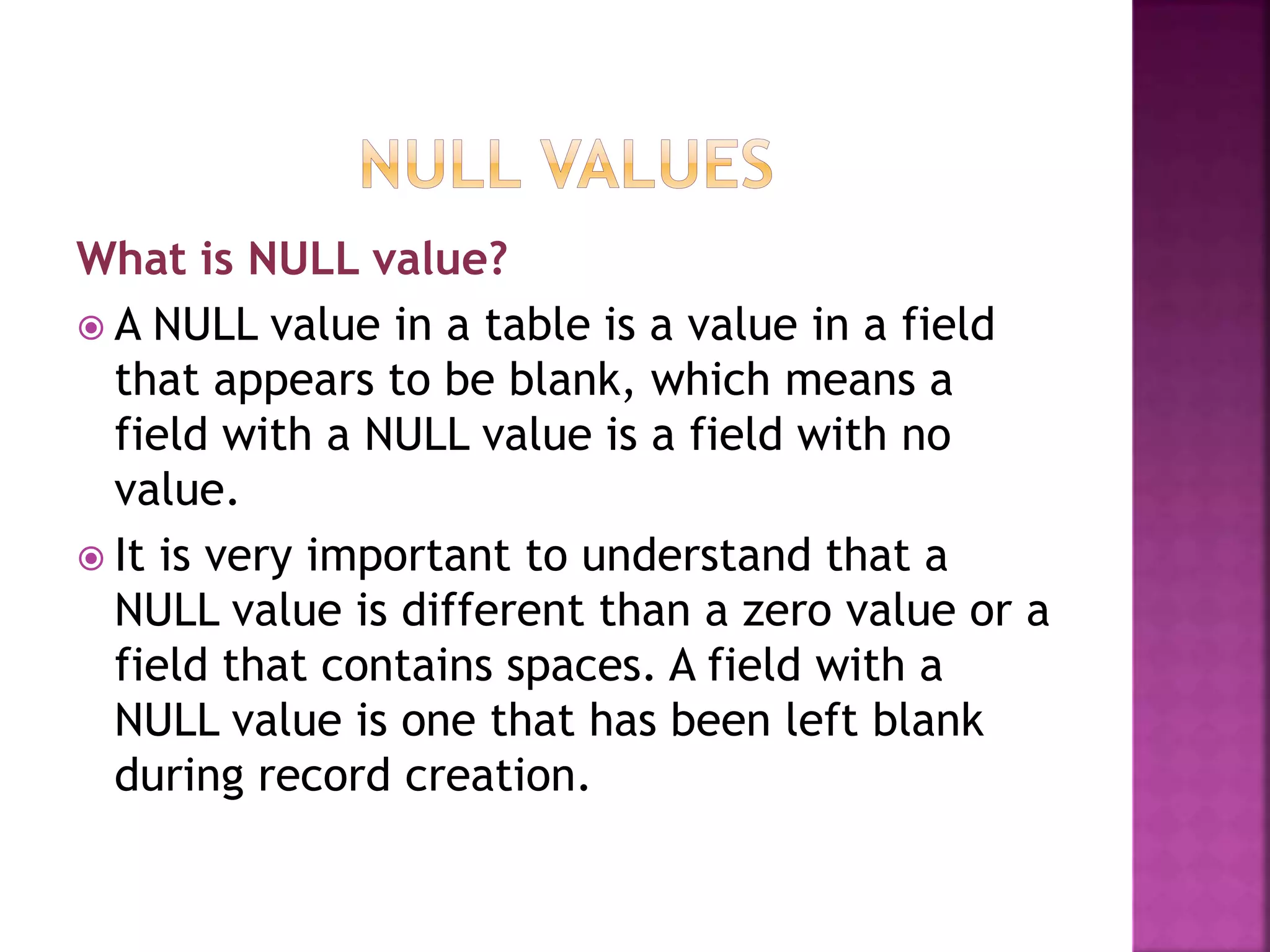 What is NULL value?
 A NULL value in a table is a value in a field
that appears to be blank, which means a
field with a NULL value is a field with no
value.
 It is very important to understand that a
NULL value is different than a zero value or a
field that contains spaces. A field with a
NULL value is one that has been left blank
during record creation.
 
