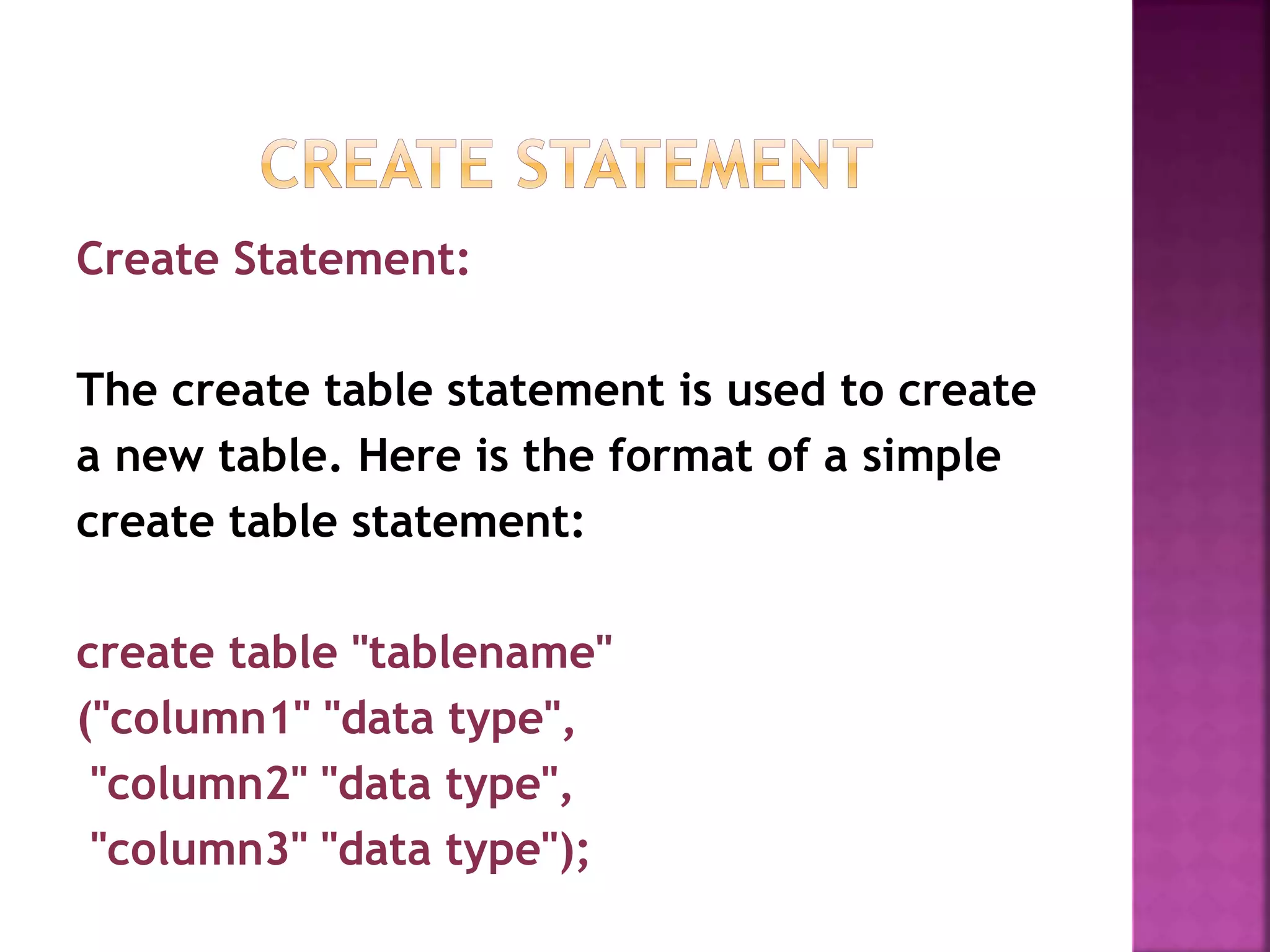 Create Statement:
The create table statement is used to create
a new table. Here is the format of a simple
create table statement:
create table "tablename"
("column1" "data type",
"column2" "data type",
"column3" "data type");
 