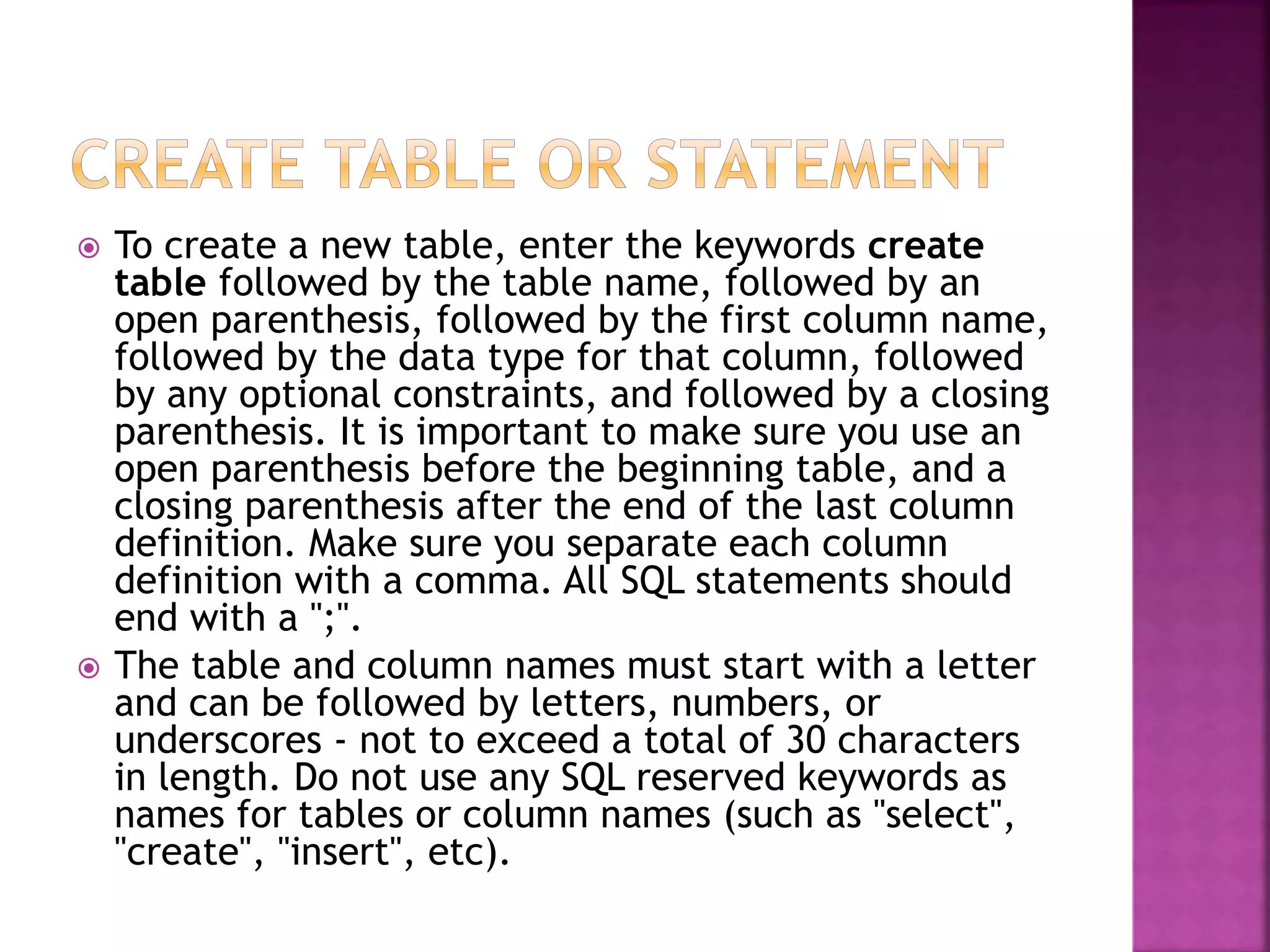  To create a new table, enter the keywords create
table followed by the table name, followed by an
open parenthesis, followed by the first column name,
followed by the data type for that column, followed
by any optional constraints, and followed by a closing
parenthesis. It is important to make sure you use an
open parenthesis before the beginning table, and a
closing parenthesis after the end of the last column
definition. Make sure you separate each column
definition with a comma. All SQL statements should
end with a ";".
 The table and column names must start with a letter
and can be followed by letters, numbers, or
underscores - not to exceed a total of 30 characters
in length. Do not use any SQL reserved keywords as
names for tables or column names (such as "select",
"create", "insert", etc).
 