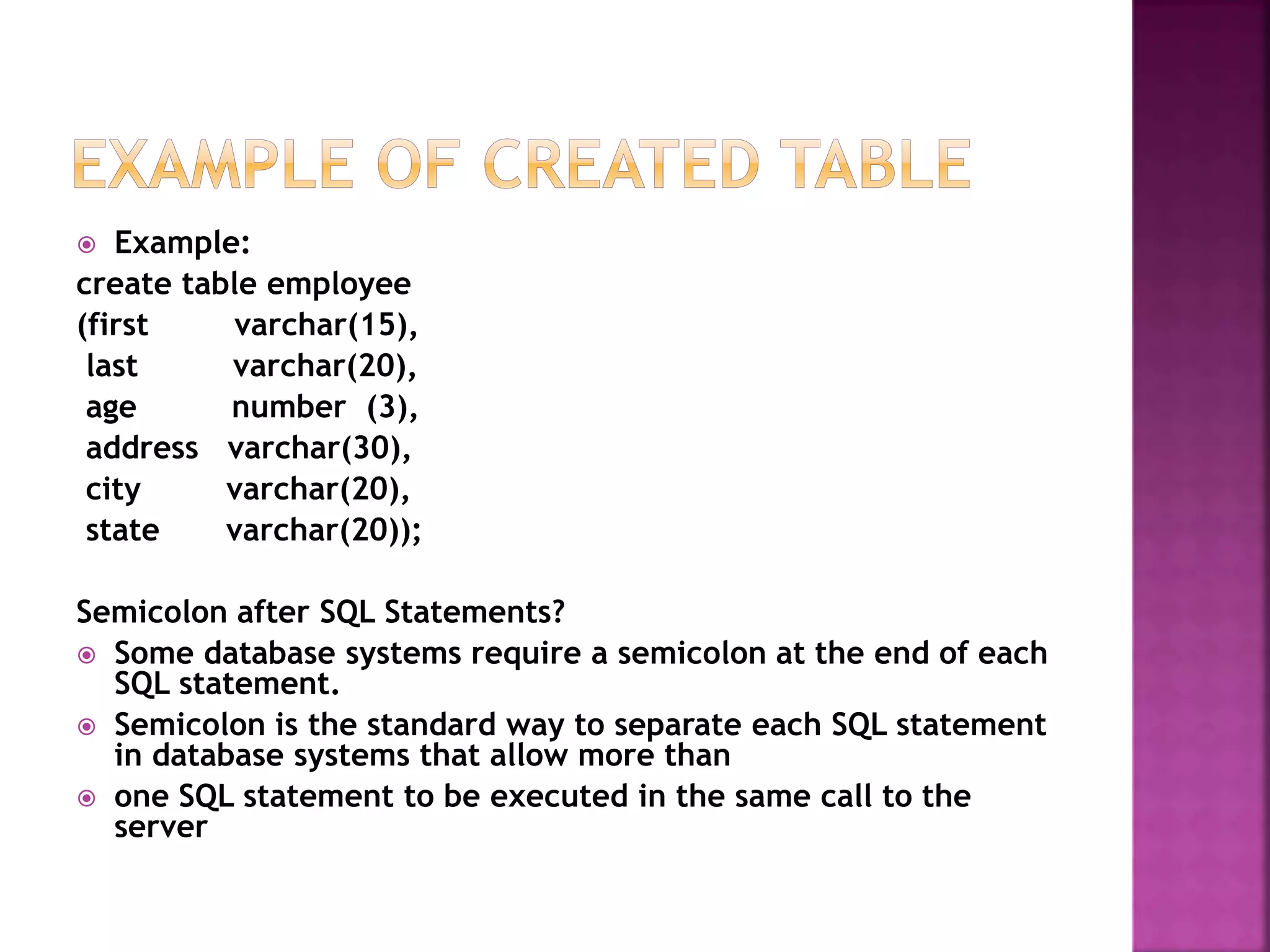  Example:
create table employee
(first varchar(15),
last varchar(20),
age number (3),
address varchar(30),
city varchar(20),
state varchar(20));
Semicolon after SQL Statements?
 Some database systems require a semicolon at the end of each
SQL statement.
 Semicolon is the standard way to separate each SQL statement
in database systems that allow more than
 one SQL statement to be executed in the same call to the
server
 