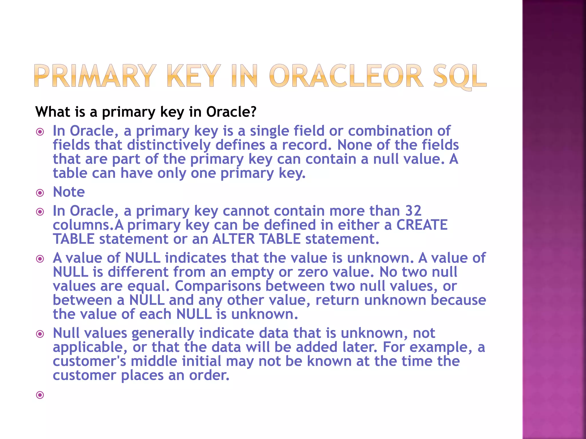What is a primary key in Oracle?
 In Oracle, a primary key is a single field or combination of
fields that distinctively defines a record. None of the fields
that are part of the primary key can contain a null value. A
table can have only one primary key.
 Note
 In Oracle, a primary key cannot contain more than 32
columns.A primary key can be defined in either a CREATE
TABLE statement or an ALTER TABLE statement.
 A value of NULL indicates that the value is unknown. A value of
NULL is different from an empty or zero value. No two null
values are equal. Comparisons between two null values, or
between a NULL and any other value, return unknown because
the value of each NULL is unknown.
 Null values generally indicate data that is unknown, not
applicable, or that the data will be added later. For example, a
customer's middle initial may not be known at the time the
customer places an order.

 