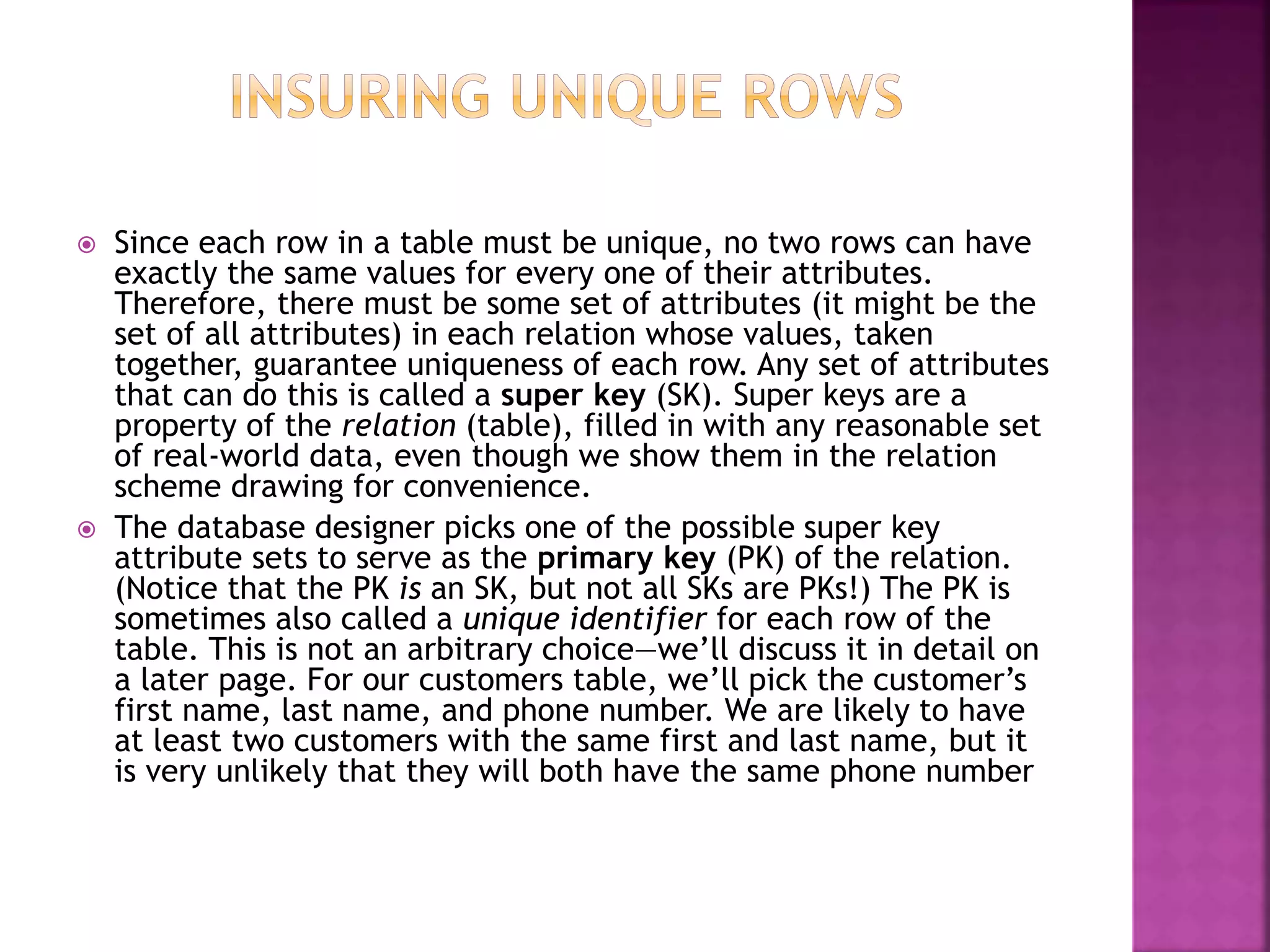  Since each row in a table must be unique, no two rows can have
exactly the same values for every one of their attributes.
Therefore, there must be some set of attributes (it might be the
set of all attributes) in each relation whose values, taken
together, guarantee uniqueness of each row. Any set of attributes
that can do this is called a super key (SK). Super keys are a
property of the relation (table), filled in with any reasonable set
of real-world data, even though we show them in the relation
scheme drawing for convenience.
 The database designer picks one of the possible super key
attribute sets to serve as the primary key (PK) of the relation.
(Notice that the PK is an SK, but not all SKs are PKs!) The PK is
sometimes also called a unique identifier for each row of the
table. This is not an arbitrary choice—we’ll discuss it in detail on
a later page. For our customers table, we’ll pick the customer’s
first name, last name, and phone number. We are likely to have
at least two customers with the same first and last name, but it
is very unlikely that they will both have the same phone number
 